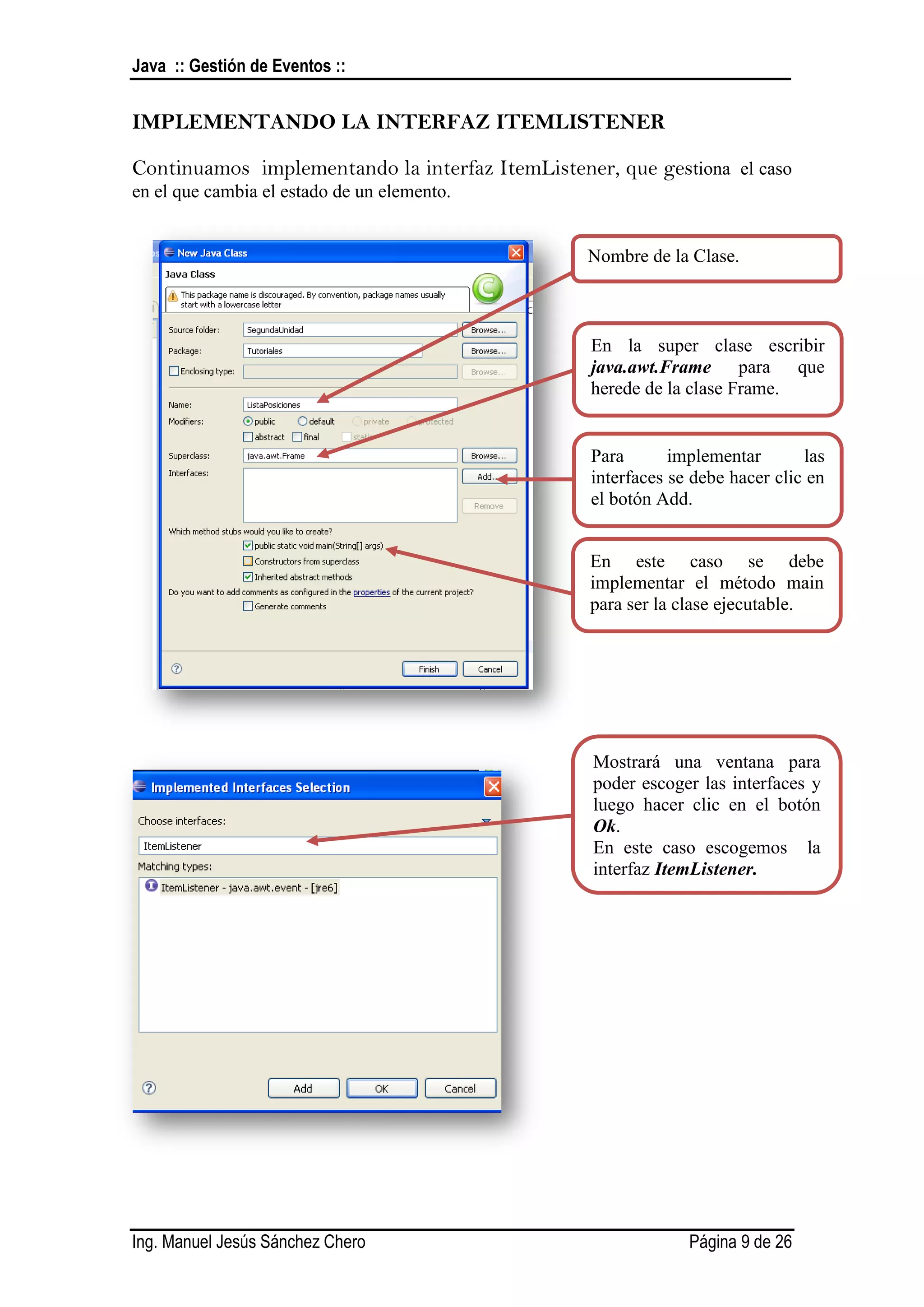 Java :: Gestión de Eventos ::


IMPLEMENTANDO LA INTERFAZ ITEMLISTENER

Continuamos implementando la interfaz ItemListener, que gestiona el caso
en el que cambia el estado de un elemento.


                                                 Nombre de la Clase.



                                                  En la super clase escribir
                                                  java.awt.Frame para que
                                                  herede de la clase Frame.


                                                  Para       implementar       las
                                                  interfaces se debe hacer clic en
                                                  el botón Add.


                                                 En este caso se debe
                                                 implementar el método main
                                                 para ser la clase ejecutable.




                                                  Mostrará una ventana para
                                                  poder escoger las interfaces y
                                                  luego hacer clic en el botón
                                                  Ok.
                                                  En este caso escogemos la
                                                  interfaz ItemListener.




Ing. Manuel Jesús Sánchez Chero                                Página 9 de 26
 