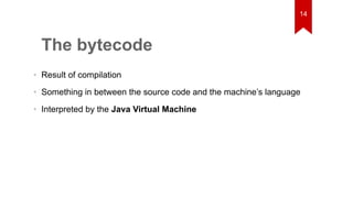 The bytecode 
14 
• Result of compilation 
• Something in between the source code and the machine’s language 
• Interpreted by the Java Virtual Machine 
 