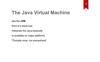 The Java Virtual Machine 
• aka the JVM 
• Kind of a black box 
• Interprets the Java bytecode 
• Is available on major platforms 
• "Compile once, run everywhere" 
15 
 