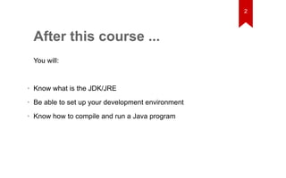 After this course ... 
You will: 
• Know what is the JDK/JRE 
• Be able to set up your development environment 
• Know how to compile and run a Java program 
2 
 