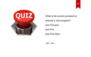 What is the correct command to 
execute a Java program? 
• java Foo.java 
• java Foo 
• java Foo.class 
Start Stop 
26 
 