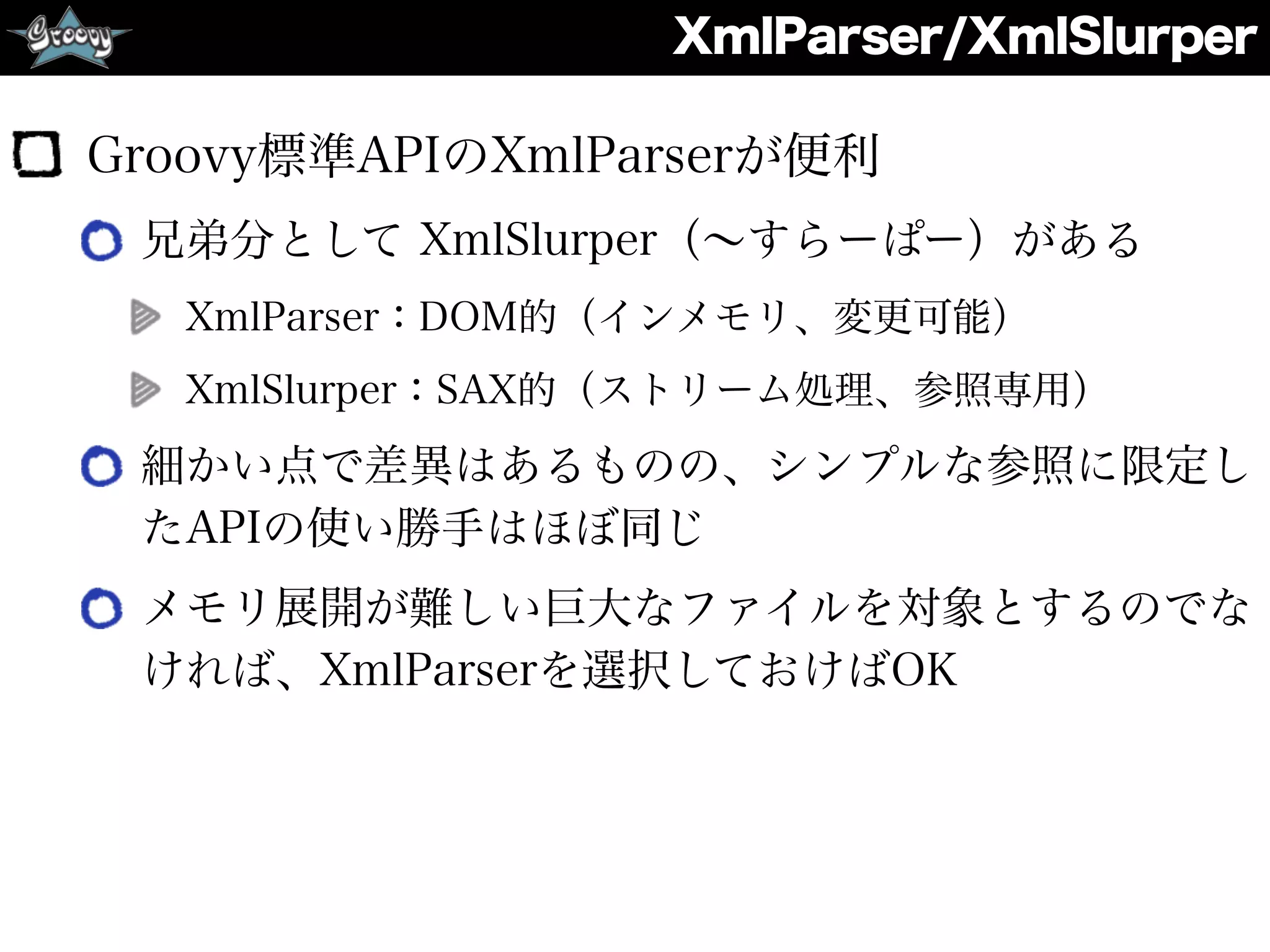XmlParser/XmlSlurper
Groovy標準APIのXmlParserが便利
兄弟分として XmlSlurper（∼すらーぱー）がある
XmlParser：DOM的（インメモリ、変更可能）
XmlSlurper：SAX的（ストリーム処理、参照専用）
細かい点で差異はあるものの、シンプルな参照に限定し
たAPIの使い勝手はほぼ同じ
メモリ展開が難しい巨大なファイルを対象とするのでな
ければ、XmlParserを選択しておけばOK
 
