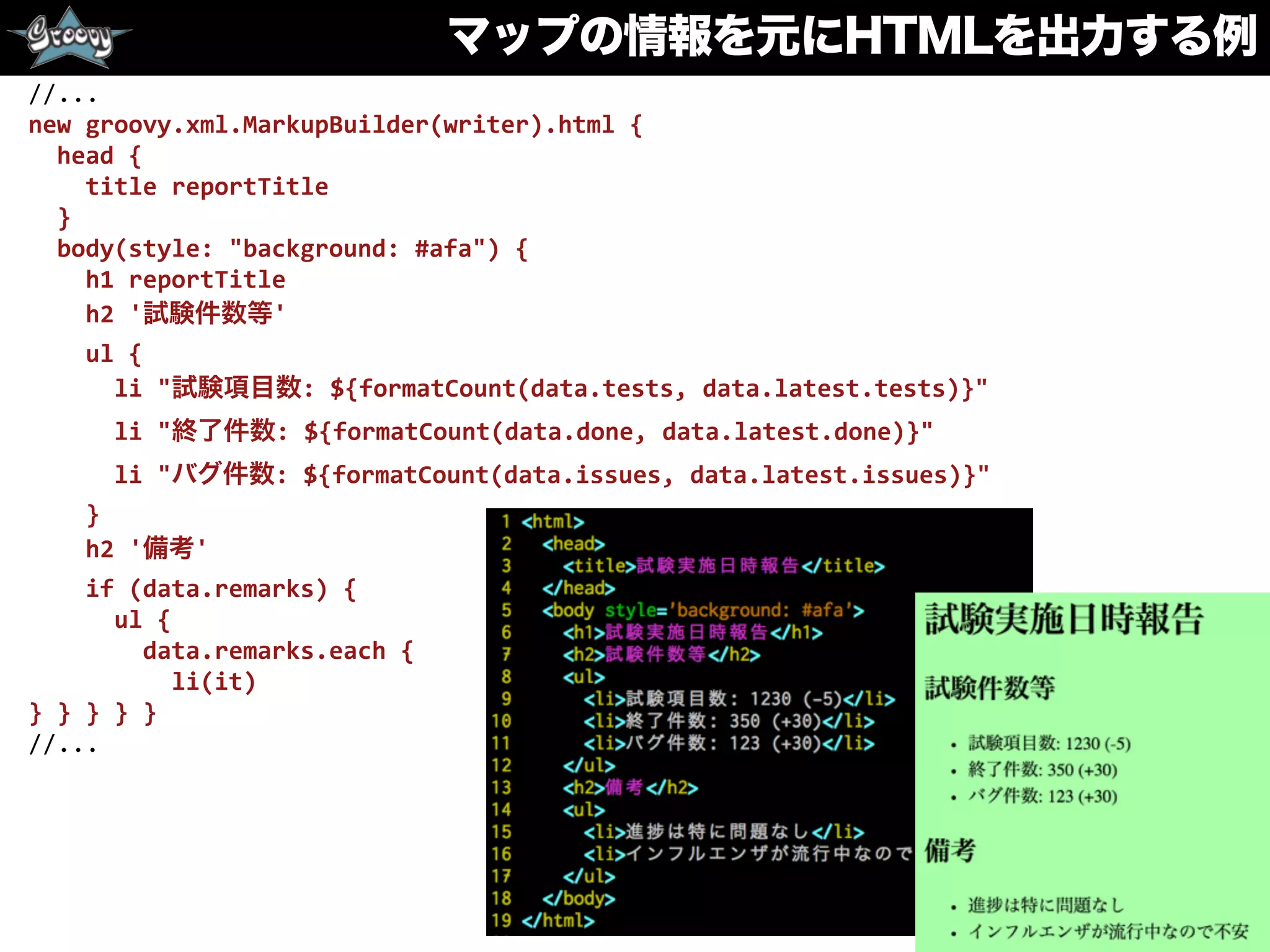 マップの情報を元にHTMLを出力する例
	
  	
  //...	
  
	
  	
  new	
  groovy.xml.MarkupBuilder(writer).html	
  {	
  
	
  	
  	
  	
  head	
  {	
  
	
  	
  	
  	
  	
  	
  title	
  reportTitle	
  
	
  	
  	
  	
  }	
  
	
  	
  	
  	
  body(style:	
  "background:	
  #afa")	
  {	
  
	
  	
  	
  	
  	
  	
  h1	
  reportTitle	
  
	
  	
  	
  	
  	
  	
  h2	
  '試験件数等'	
  
	
  	
  	
  	
  	
  	
  ul	
  {	
  
	
  	
  	
  	
  	
  	
  	
  	
  li	
  "試験項目数:	
  ${formatCount(data.tests,	
  data.latest.tests)}"	
  
	
  	
  	
  	
  	
  	
  	
  	
  li	
  "終了件数:	
  ${formatCount(data.done,	
  data.latest.done)}"	
  
	
  	
  	
  	
  	
  	
  	
  	
  li	
  "バグ件数:	
  ${formatCount(data.issues,	
  data.latest.issues)}"	
  
	
  	
  	
  	
  	
  	
  }	
  
	
  	
  	
  	
  	
  	
  h2	
  '備考'	
  
	
  	
  	
  	
  	
  	
  if	
  (data.remarks)	
  {	
  
	
  	
  	
  	
  	
  	
  	
  	
  ul	
  {	
  
	
  	
  	
  	
  	
  	
  	
  	
  	
  	
  data.remarks.each	
  {	
  
	
  	
  	
  	
  	
  	
  	
  	
  	
  	
  	
  	
  li(it)	
  
	
  	
  }	
  }	
  }	
  }	
  }	
  
	
  	
  //...
 