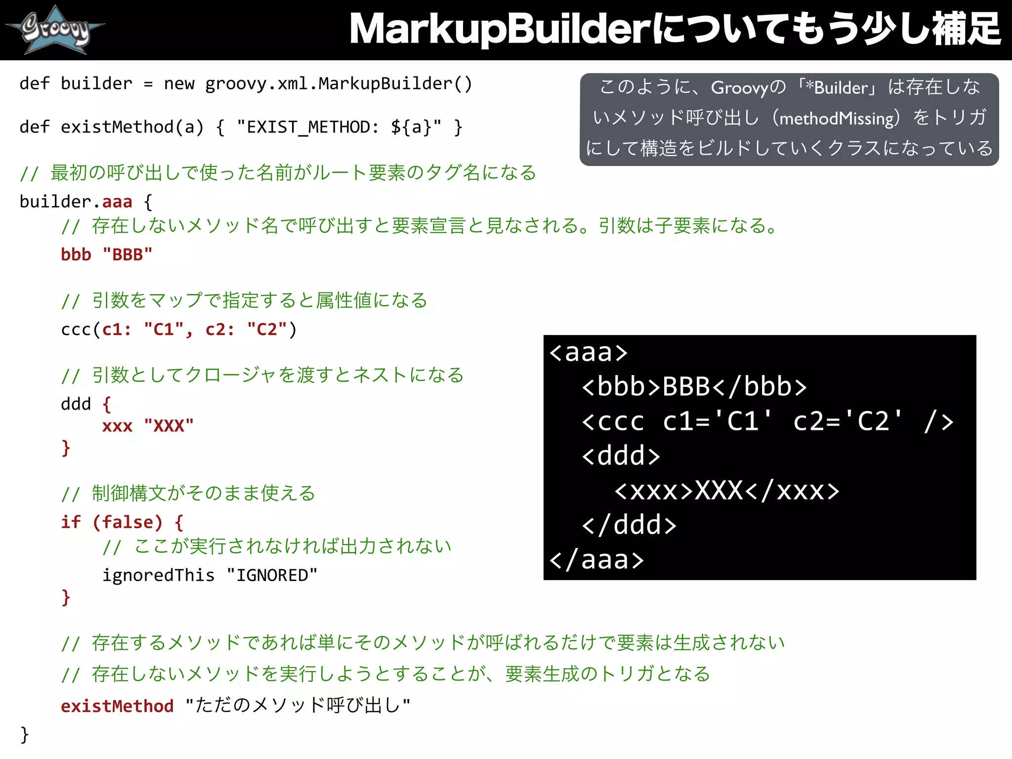 MarkupBuilderについてもう少し補足
def	
  builder	
  =	
  new	
  groovy.xml.MarkupBuilder()	
  
def	
  existMethod(a)	
  {	
  "EXIST_METHOD:	
  ${a}"	
  }	
  
//	
  最初の呼び出しで使った名前がルート要素のタグ名になる	
  
builder.aaa	
  {	
  
	
  	
  	
  	
  //	
  存在しないメソッド名で呼び出すと要素宣言と見なされる。引数は子要素になる。	
  
	
  	
  	
  	
  bbb	
  "BBB"	
  
	
  	
  	
  	
  	
  
	
  	
  	
  	
  //	
  引数をマップで指定すると属性値になる	
  
	
  	
  	
  	
  ccc(c1:	
  "C1",	
  c2:	
  "C2")	
  
	
  	
  	
  	
  //	
  引数としてクロージャを渡すとネストになる	
  
	
  	
  	
  	
  ddd	
  {	
  
	
  	
  	
  	
  	
  	
  	
  	
  xxx	
  "XXX"	
  
	
  	
  	
  	
  }	
  
	
  	
  	
  	
  //	
  制御構文がそのまま使える	
  
	
  	
  	
  	
  if	
  (false)	
  {	
  
	
  	
  	
  	
  	
  	
  	
  	
  //	
  ここが実行されなければ出力されない	
  
	
  	
  	
  	
  	
  	
  	
  	
  ignoredThis	
  "IGNORED"	
  
	
  	
  	
  	
  }	
  
	
  	
  	
  	
  	
  
	
  	
  	
  	
  //	
  存在するメソッドであれば単にそのメソッドが呼ばれるだけで要素は生成されない	
  
	
  	
  	
  	
  //	
  存在しないメソッドを実行しようとすることが、要素生成のトリガとなる	
  
	
  	
  	
  	
  existMethod	
  "ただのメソッド呼び出し"	
  
}
<aaa>	
  
	
  	
  <bbb>BBB</bbb>	
  
	
  	
  <ccc	
  c1='C1'	
  c2='C2'	
  />	
  
	
  	
  <ddd>	
  
	
  	
  	
  	
  <xxx>XXX</xxx>	
  
	
  	
  </ddd>	
  
</aaa>	
  
このように、Groovyの「*Builder」は存在しな
いメソッド呼び出し（methodMissing）をトリガ
にして構造をビルドしていくクラスになっている
 