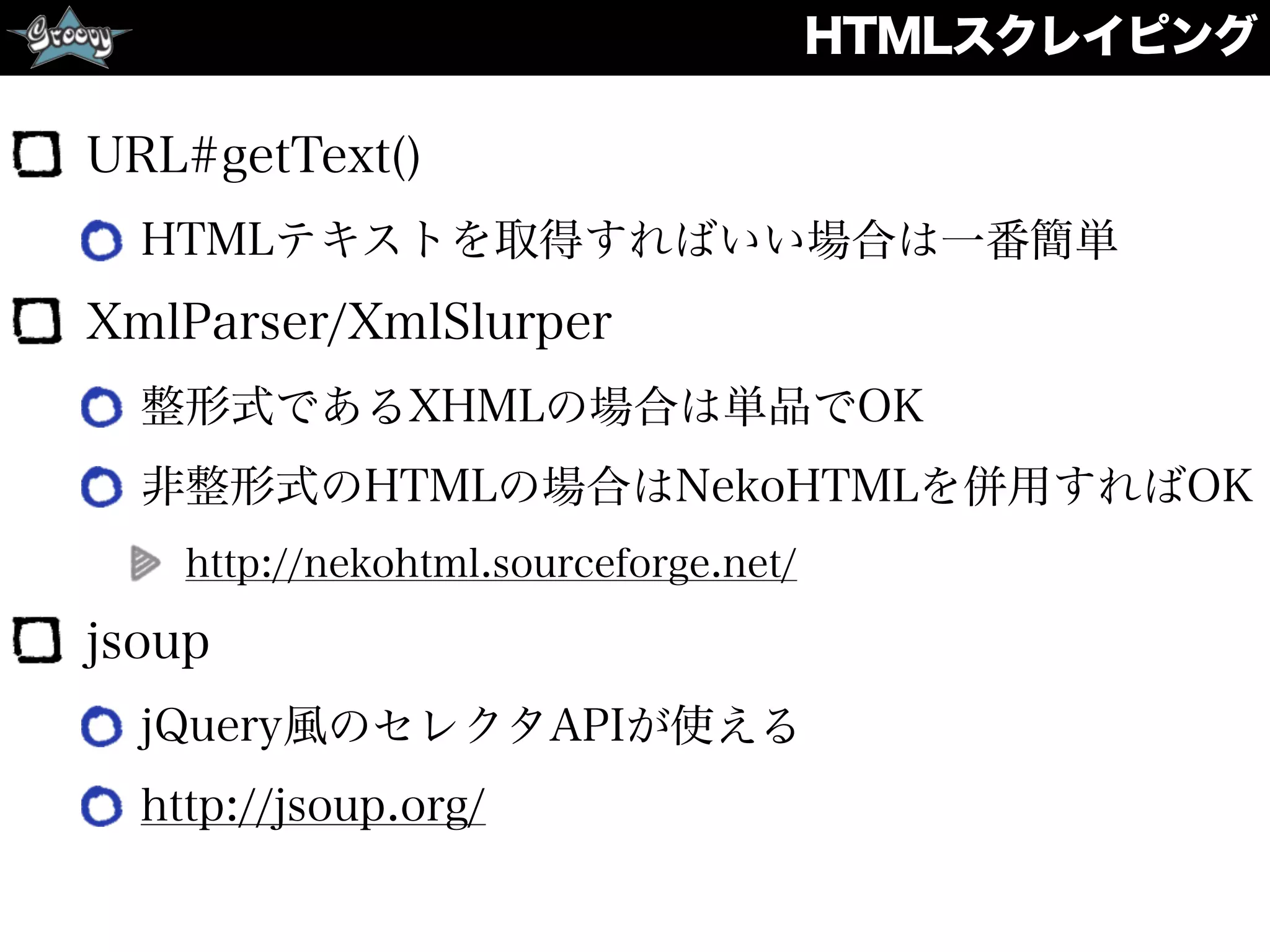 HTMLスクレイピング
URL#getText()
HTMLテキストを取得すればいい場合は一番簡単
XmlParser/XmlSlurper
整形式であるXHMLの場合は単品でOK
非整形式のHTMLの場合はNekoHTMLを併用すればOK
http://nekohtml.sourceforge.net/
jsoup
jQuery風のセレクタAPIが使える
http://jsoup.org/
 