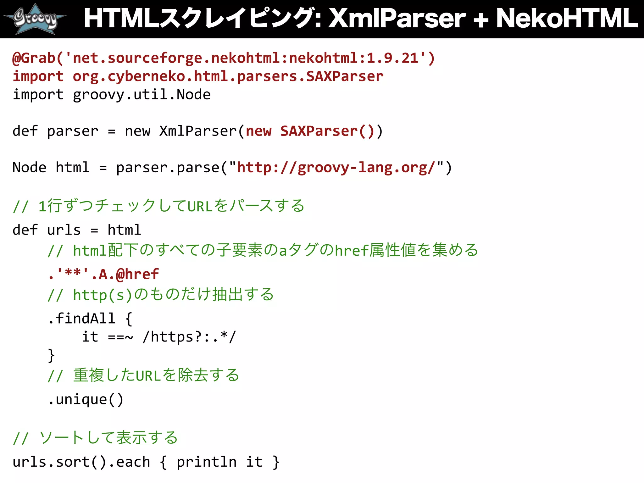 HTMLスクレイピング: XmlParser + NekoHTML
@Grab('net.sourceforge.nekohtml:nekohtml:1.9.21')	
  
import	
  org.cyberneko.html.parsers.SAXParser	
  
import	
  groovy.util.Node	
  
def	
  parser	
  =	
  new	
  XmlParser(new	
  SAXParser())	
  
Node	
  html	
  =	
  parser.parse("http://groovy-­‐lang.org/")	
  
//	
  1行ずつチェックしてURLをパースする	
  
def	
  urls	
  =	
  html	
  
	
  	
  	
  	
  //	
  html配下のすべての子要素のaタグのhref属性値を集める	
  
	
  	
  	
  	
  .'**'.A.@href	
  
	
  	
  	
  	
  //	
  http(s)のものだけ抽出する	
  
	
  	
  	
  	
  .findAll	
  {	
  	
  
	
  	
  	
  	
  	
  	
  	
  	
  it	
  ==~	
  /https?:.*/	
  
	
  	
  	
  	
  }	
  
	
  	
  	
  	
  //	
  重複したURLを除去する	
  
	
  	
  	
  	
  .unique()	
  
//	
  ソートして表示する	
  
urls.sort().each	
  {	
  println	
  it	
  }
 