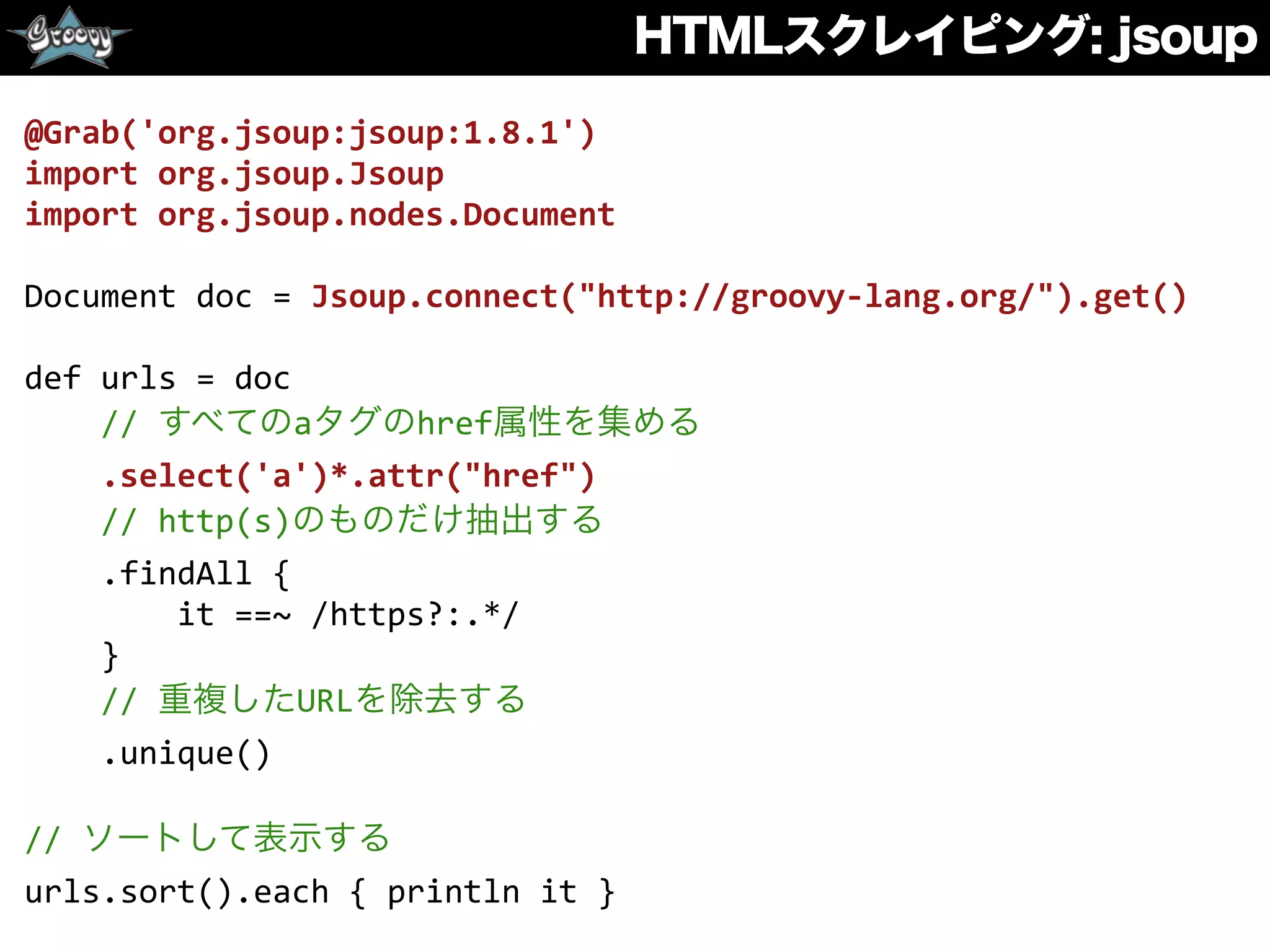 HTMLスクレイピング: jsoup
@Grab('org.jsoup:jsoup:1.8.1')	
  
import	
  org.jsoup.Jsoup	
  
import	
  org.jsoup.nodes.Document	
  
Document	
  doc	
  =	
  Jsoup.connect("http://groovy-­‐lang.org/").get()	
  
def	
  urls	
  =	
  doc	
  
	
  	
  	
  	
  //	
  すべてのaタグのhref属性を集める	
  
	
  	
  	
  	
  .select('a')*.attr("href")	
  
	
  	
  	
  	
  //	
  http(s)のものだけ抽出する	
  
	
  	
  	
  	
  .findAll	
  {	
  	
  
	
  	
  	
  	
  	
  	
  	
  	
  it	
  ==~	
  /https?:.*/	
  
	
  	
  	
  	
  }	
  
	
  	
  	
  	
  //	
  重複したURLを除去する	
  
	
  	
  	
  	
  .unique()	
  
//	
  ソートして表示する	
  
urls.sort().each	
  {	
  println	
  it	
  }
 