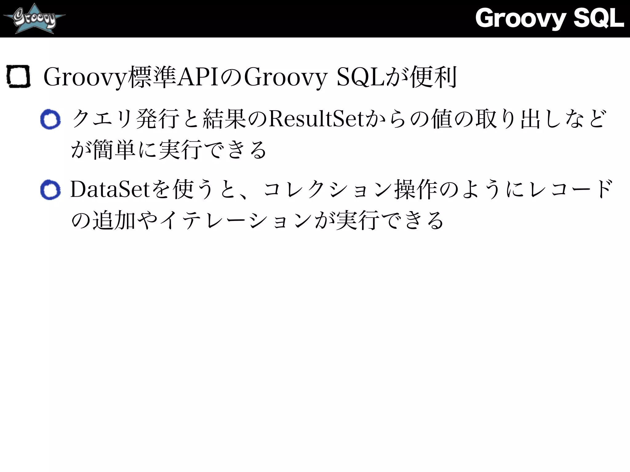 Groovy SQL
Groovy標準APIのGroovy SQLが便利
クエリ発行と結果のResultSetからの値の取り出しなど
が簡単に実行できる
DataSetを使うと、コレクション操作のようにレコード
の追加やイテレーションが実行できる
 