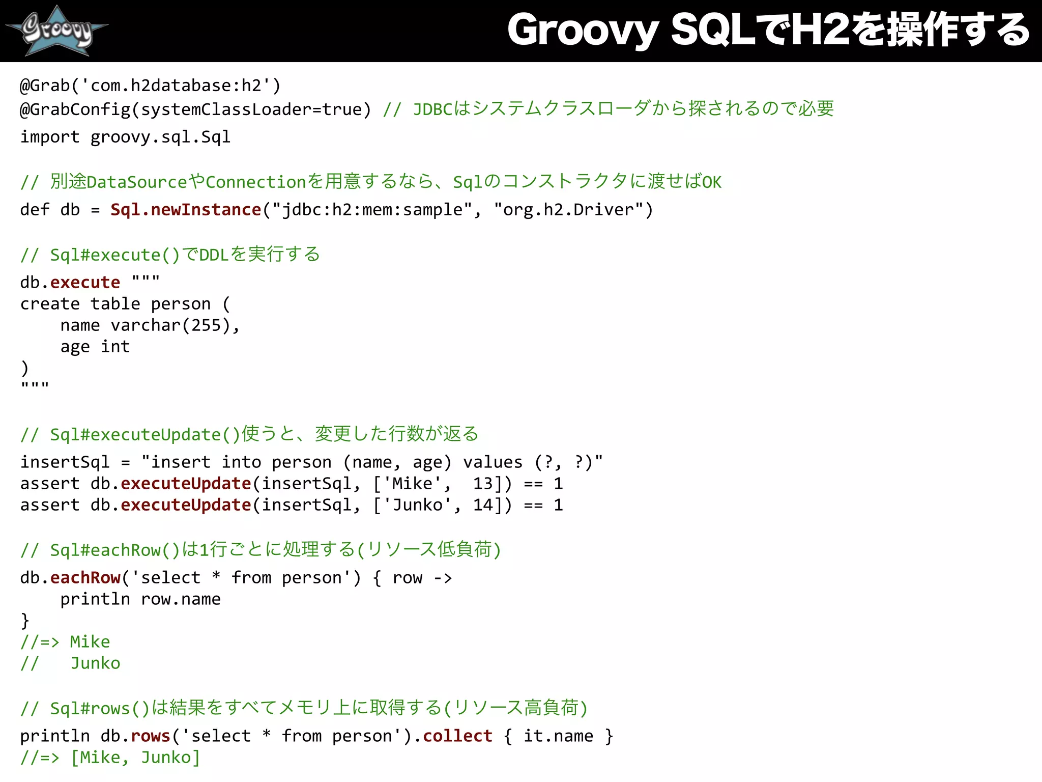 Groovy SQLでH2を操作する
@Grab('com.h2database:h2')	
  
@GrabConfig(systemClassLoader=true)	
  //	
  JDBCはシステムクラスローダから探されるので必要	
  
import	
  groovy.sql.Sql	
  
//	
  別途DataSourceやConnectionを用意するなら、Sqlのコンストラクタに渡せばOK	
  
def	
  db	
  =	
  Sql.newInstance("jdbc:h2:mem:sample",	
  "org.h2.Driver")	
  
//	
  Sql#execute()でDDLを実行する	
  
db.execute	
  """	
  
create	
  table	
  person	
  (	
  
	
  	
  	
  	
  name	
  varchar(255),	
  
	
  	
  	
  	
  age	
  int	
  
)	
  
"""	
  
//	
  Sql#executeUpdate()使うと、変更した行数が返る	
  
insertSql	
  =	
  "insert	
  into	
  person	
  (name,	
  age)	
  values	
  (?,	
  ?)"	
  
assert	
  db.executeUpdate(insertSql,	
  ['Mike',	
  	
  13])	
  ==	
  1	
  
assert	
  db.executeUpdate(insertSql,	
  ['Junko',	
  14])	
  ==	
  1	
  
//	
  Sql#eachRow()は1行ごとに処理する(リソース低負荷)	
  
db.eachRow('select	
  *	
  from	
  person')	
  {	
  row	
  -­‐>	
  
	
  	
  	
  	
  println	
  row.name	
  
}	
  
//=>	
  Mike	
  
//	
  	
  	
  Junko	
  
//	
  Sql#rows()は結果をすべてメモリ上に取得する(リソース高負荷)	
  
println	
  db.rows('select	
  *	
  from	
  person').collect	
  {	
  it.name	
  }	
  
//=>	
  [Mike,	
  Junko]
 