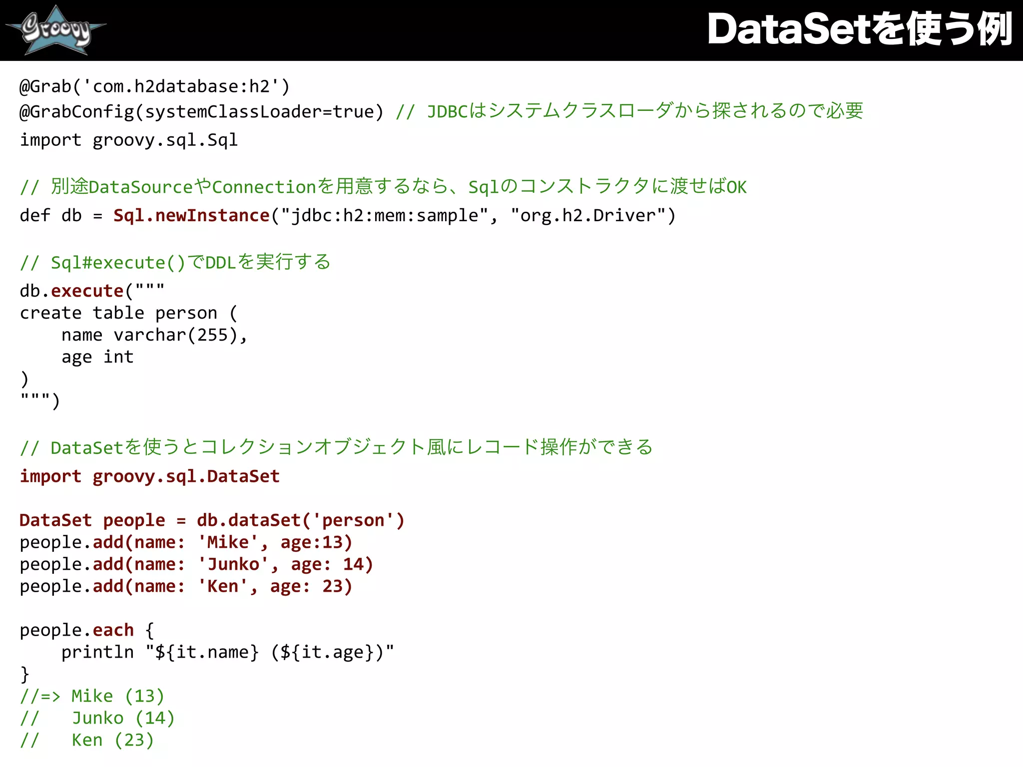 DataSetを使う例
@Grab('com.h2database:h2')	
  
@GrabConfig(systemClassLoader=true)	
  //	
  JDBCはシステムクラスローダから探されるので必要	
  
import	
  groovy.sql.Sql	
  
//	
  別途DataSourceやConnectionを用意するなら、Sqlのコンストラクタに渡せばOK	
  
def	
  db	
  =	
  Sql.newInstance("jdbc:h2:mem:sample",	
  "org.h2.Driver")	
  
//	
  Sql#execute()でDDLを実行する	
  
db.execute("""	
  
create	
  table	
  person	
  (	
  
	
  	
  	
  	
  name	
  varchar(255),	
  
	
  	
  	
  	
  age	
  int	
  
)	
  
""")	
  
//	
  DataSetを使うとコレクションオブジェクト風にレコード操作ができる	
  
import	
  groovy.sql.DataSet	
  
DataSet	
  people	
  =	
  db.dataSet('person')	
  
people.add(name:	
  'Mike',	
  age:13)	
  
people.add(name:	
  'Junko',	
  age:	
  14)	
  
people.add(name:	
  'Ken',	
  age:	
  23)	
  
people.each	
  {	
  
	
  	
  	
  	
  println	
  "${it.name}	
  (${it.age})"	
  
}	
  
//=>	
  Mike	
  (13)	
  
//	
  	
  	
  Junko	
  (14)	
  
//	
  	
  	
  Ken	
  (23)
 