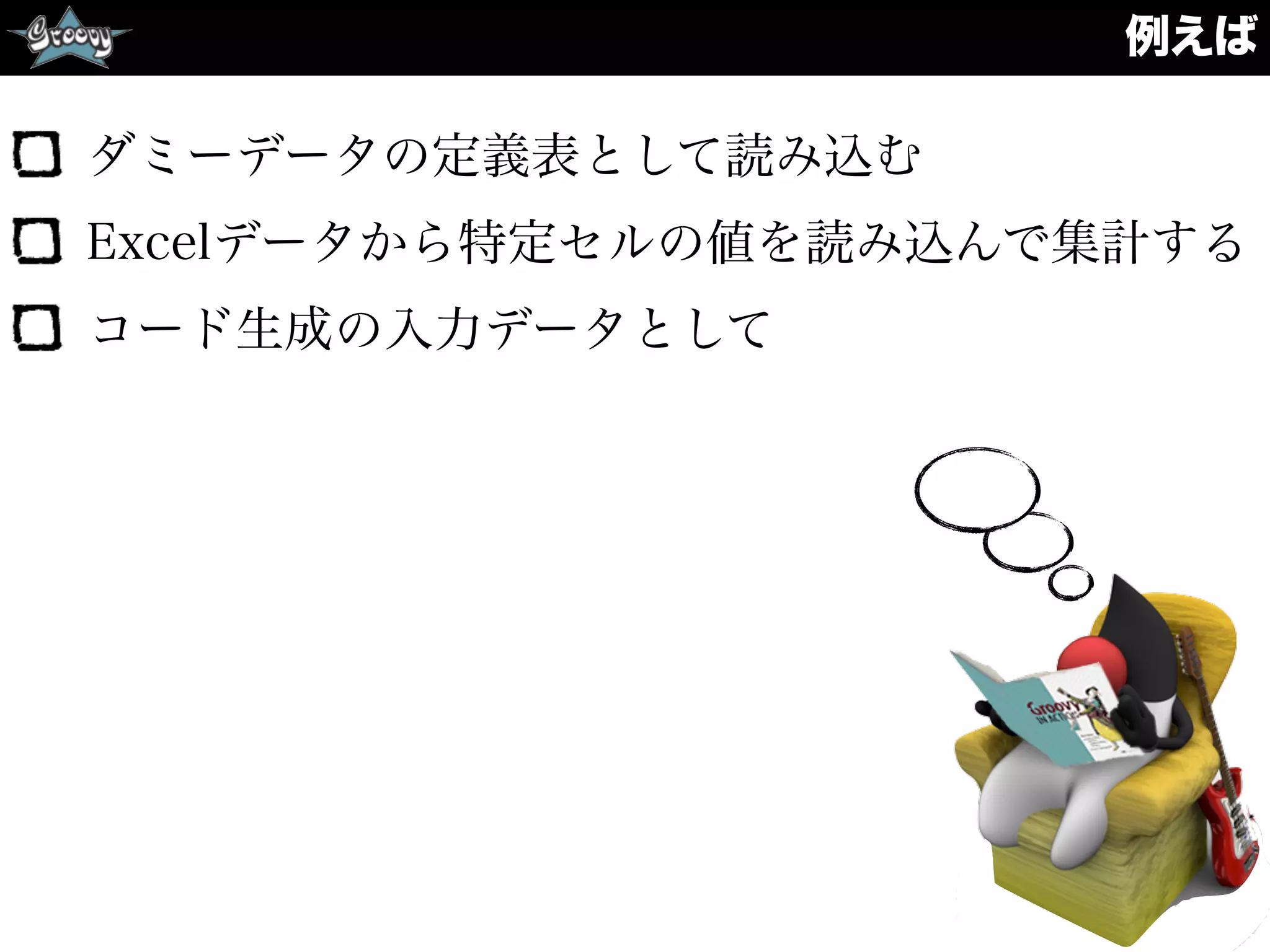 例えば
ダミーデータの定義表として読み込む
Excelデータから特定セルの値を読み込んで集計する
コード生成の入力データとして
 