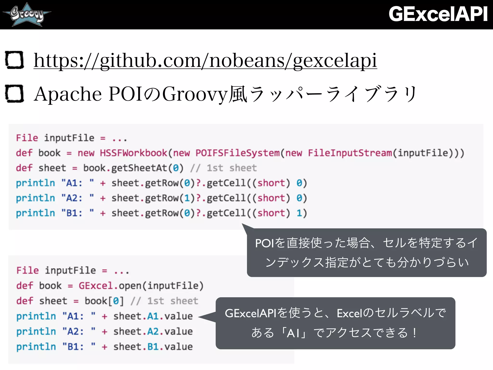 GExcelAPI
https://github.com/nobeans/gexcelapi
Apache POIのGroovy風ラッパーライブラリ
POIを直接使った場合、セルを特定するイ
ンデックス指定がとても分かりづらい
GExcelAPIを使うと、Excelのセルラベルで
ある「A1」でアクセスできる！
 