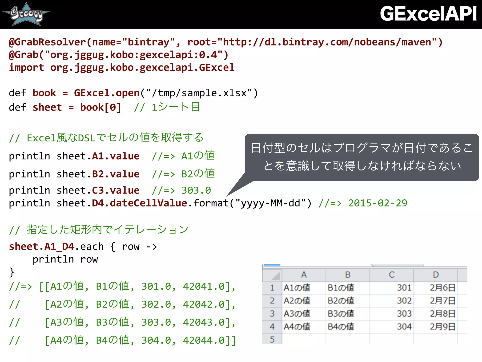 GExcelAPI
@GrabResolver(name="bintray",	
  root="http://dl.bintray.com/nobeans/maven")	
  
@Grab("org.jggug.kobo:gexcelapi:0.4")	
  
import	
  org.jggug.kobo.gexcelapi.GExcel	
  
def	
  book	
  =	
  GExcel.open("/tmp/sample.xlsx")	
  
def	
  sheet	
  =	
  book[0]	
  	
  //	
  1シート目	
  
//	
  Excel風なDSLでセルの値を取得する	
  
println	
  sheet.A1.value	
  	
  //=>	
  A1の値	
  
println	
  sheet.B2.value	
  	
  //=>	
  B2の値	
  
println	
  sheet.C3.value	
  	
  //=>	
  303.0	
  
println	
  sheet.D4.dateCellValue.format("yyyy-­‐MM-­‐dd")	
  //=>	
  2015-­‐02-­‐29	
  
//	
  指定した矩形内でイテレーション	
  
sheet.A1_D4.each	
  {	
  row	
  -­‐>	
  
	
  	
  	
  	
  println	
  row	
  
}	
  
//=>	
  [[A1の値,	
  B1の値,	
  301.0,	
  42041.0],	
  
//	
  	
  	
  	
  [A2の値,	
  B2の値,	
  302.0,	
  42042.0],	
  
//	
  	
  	
  	
  [A3の値,	
  B3の値,	
  303.0,	
  42043.0],	
  
//	
  	
  	
  	
  [A4の値,	
  B4の値,	
  304.0,	
  42044.0]]
日付型のセルはプログラマが日付であるこ
とを意識して取得しなければならない
 
