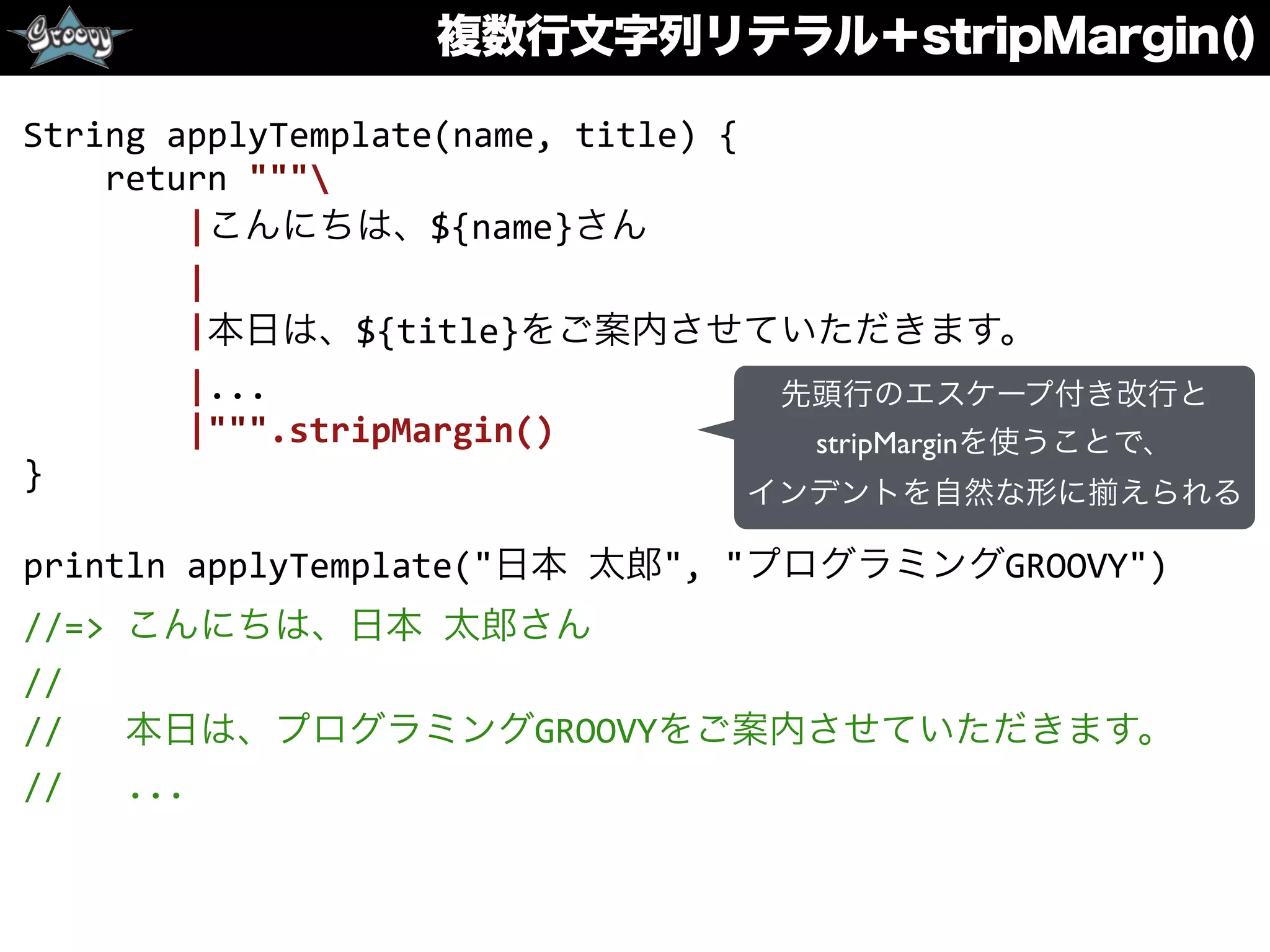 複数行文字列リテラル＋stripMargin()
String	
  applyTemplate(name,	
  title)	
  {	
  
	
  	
  	
  	
  return	
  """	
  
	
  	
  	
  	
  	
  	
  	
  	
  |こんにちは、${name}さん	
  
	
  	
  	
  	
  	
  	
  	
  	
  |	
  
	
  	
  	
  	
  	
  	
  	
  	
  |本日は、${title}をご案内させていただきます。	
  
	
  	
  	
  	
  	
  	
  	
  	
  |...	
  
	
  	
  	
  	
  	
  	
  	
  	
  |""".stripMargin()	
  
}	
  
println	
  applyTemplate("日本	
  太郎",	
  "プログラミングGROOVY")	
  
//=>	
  こんにちは、日本	
  太郎さん	
  
//	
  
//	
  	
  	
  本日は、プログラミングGROOVYをご案内させていただきます。	
  
//	
  	
  	
  ...
先頭行のエスケープ付き改行と
stripMarginを使うことで、
インデントを自然な形に えられる
 