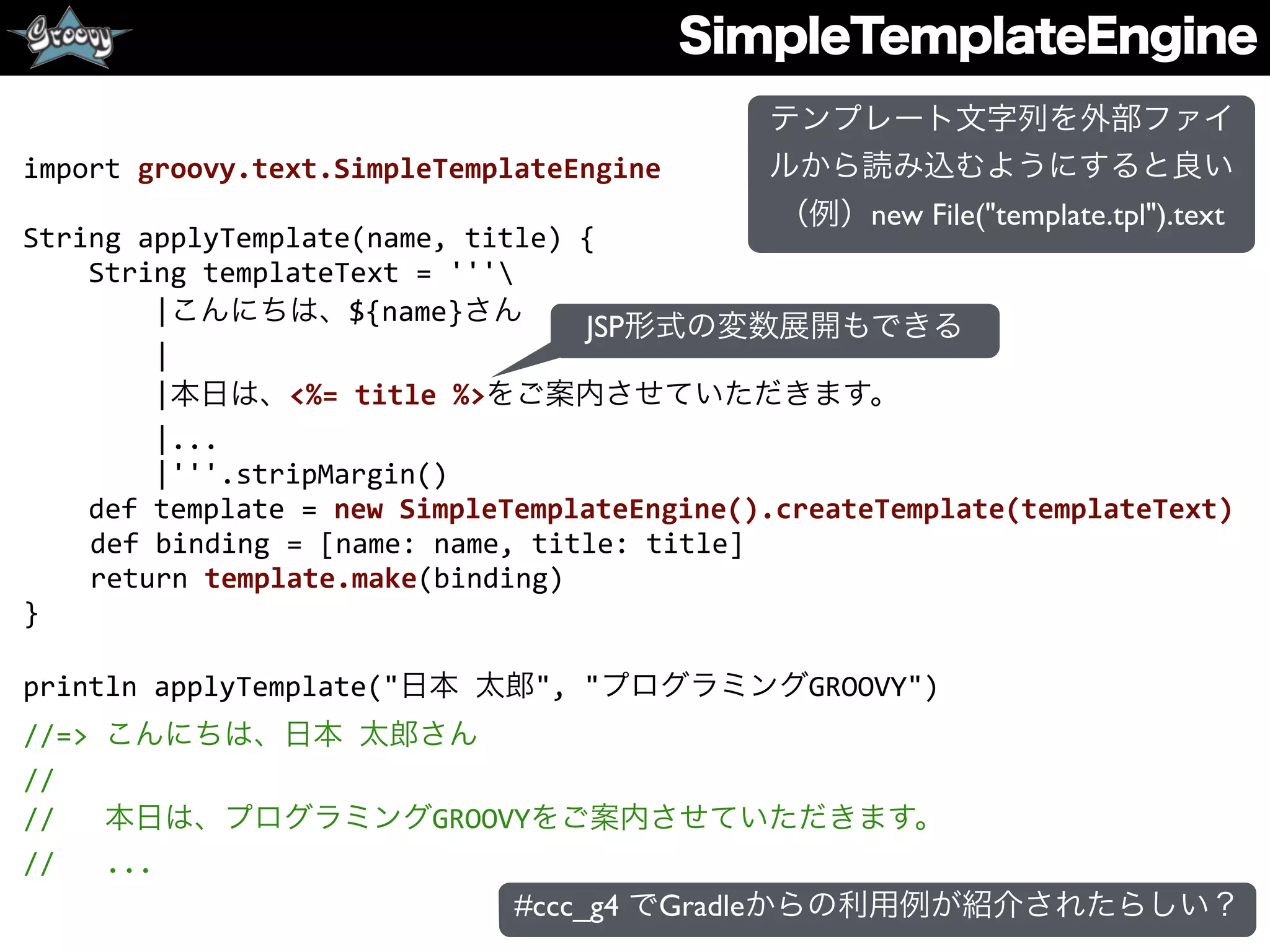 SimpleTemplateEngine
import	
  groovy.text.SimpleTemplateEngine	
  
String	
  applyTemplate(name,	
  title)	
  {	
  
	
  	
  	
  	
  String	
  templateText	
  =	
  '''	
  
	
  	
  	
  	
  	
  	
  	
  	
  |こんにちは、${name}さん	
  
	
  	
  	
  	
  	
  	
  	
  	
  |	
  
	
  	
  	
  	
  	
  	
  	
  	
  |本日は、<%=	
  title	
  %>をご案内させていただきます。	
  
	
  	
  	
  	
  	
  	
  	
  	
  |...	
  
	
  	
  	
  	
  	
  	
  	
  	
  |'''.stripMargin()	
  
	
  	
  	
  	
  def	
  template	
  =	
  new	
  SimpleTemplateEngine().createTemplate(templateText)	
  
def	
  binding	
  =	
  [name:	
  name,	
  title:	
  title]	
  
return	
  template.make(binding)	
  
}	
  
println	
  applyTemplate("日本	
  太郎",	
  "プログラミングGROOVY")	
  
//=>	
  こんにちは、日本	
  太郎さん	
  
//	
  
//	
  	
  	
  本日は、プログラミングGROOVYをご案内させていただきます。	
  
//	
  	
  	
  ...
JSP形式の変数展開もできる
テンプレート文字列を外部ファイ
ルから読み込むようにすると良い
（例）new File("template.tpl").text
#ccc_g4 でGradleからの利用例が紹介されたらしい？
 