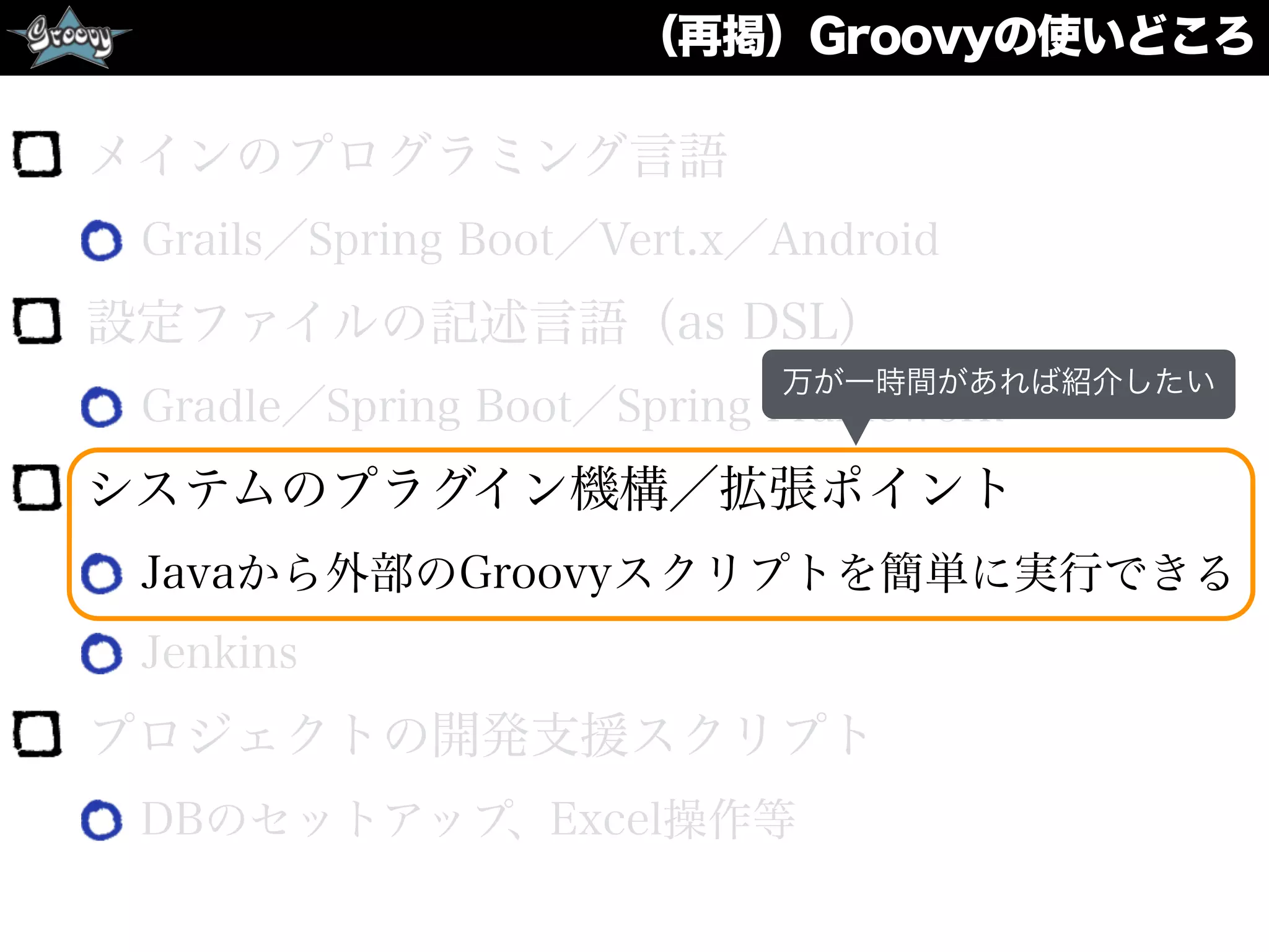 （再掲）Groovyの使いどころ
メインのプログラミング言語
Grails／Spring Boot／Vert.x／Android
設定ファイルの記述言語（as DSL）
Gradle／Spring Boot／Spring Framework
システムのプラグイン機構／拡張ポイント
Javaから外部のGroovyスクリプトを簡単に実行できる
Jenkins
プロジェクトの開発支援スクリプト
DBのセットアップ、Excel操作等
万が一時間があれば紹介したい
 