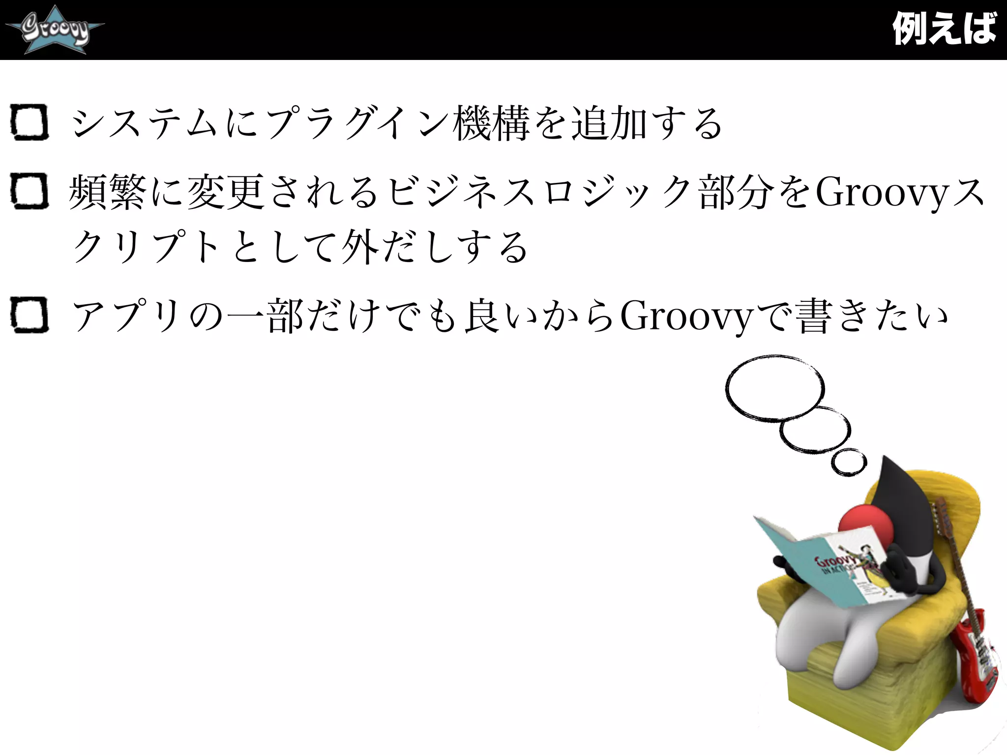 例えば
システムにプラグイン機構を追加する
頻繁に変更されるビジネスロジック部分をGroovyス
クリプトとして外だしする
アプリの一部だけでも良いからGroovyで書きたい
 
