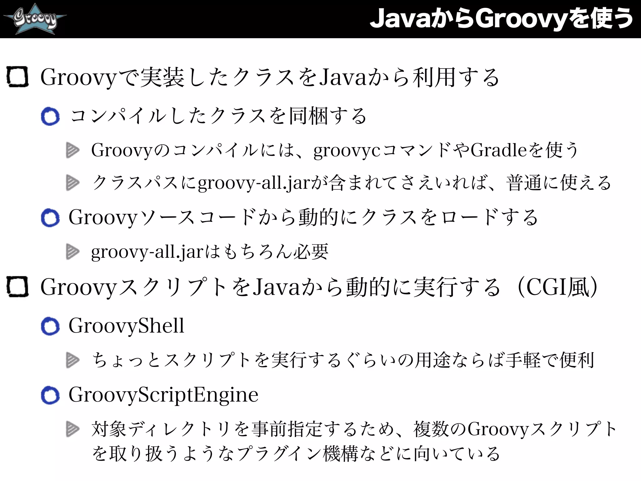 JavaからGroovyを使う
Groovyで実装したクラスをJavaから利用する
コンパイルしたクラスを同梱する
Groovyのコンパイルには、groovycコマンドやGradleを使う
クラスパスにgroovy-all.jarが含まれてさえいれば、普通に使える
Groovyソースコードから動的にクラスをロードする
groovy-all.jarはもちろん必要
GroovyスクリプトをJavaから動的に実行する（CGI風）
GroovyShell
ちょっとスクリプトを実行するぐらいの用途ならば手軽で便利
GroovyScriptEngine
対象ディレクトリを事前指定するため、複数のGroovyスクリプト
を取り扱うようなプラグイン機構などに向いている
 