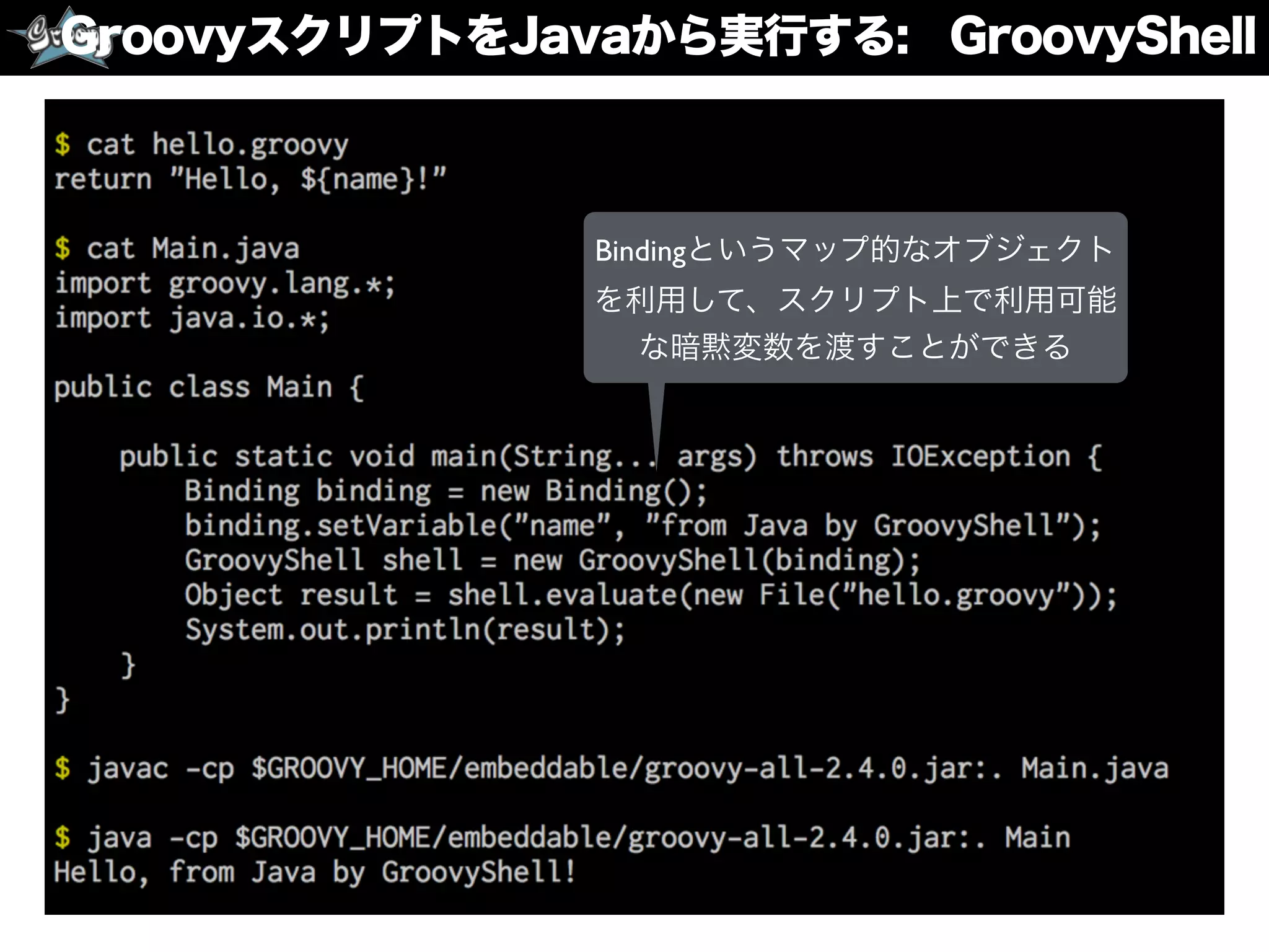 GroovyスクリプトをJavaから実行する: GroovyShell
Bindingというマップ的なオブジェクト
を利用して、スクリプト上で利用可能
な暗黙変数を渡すことができる
 