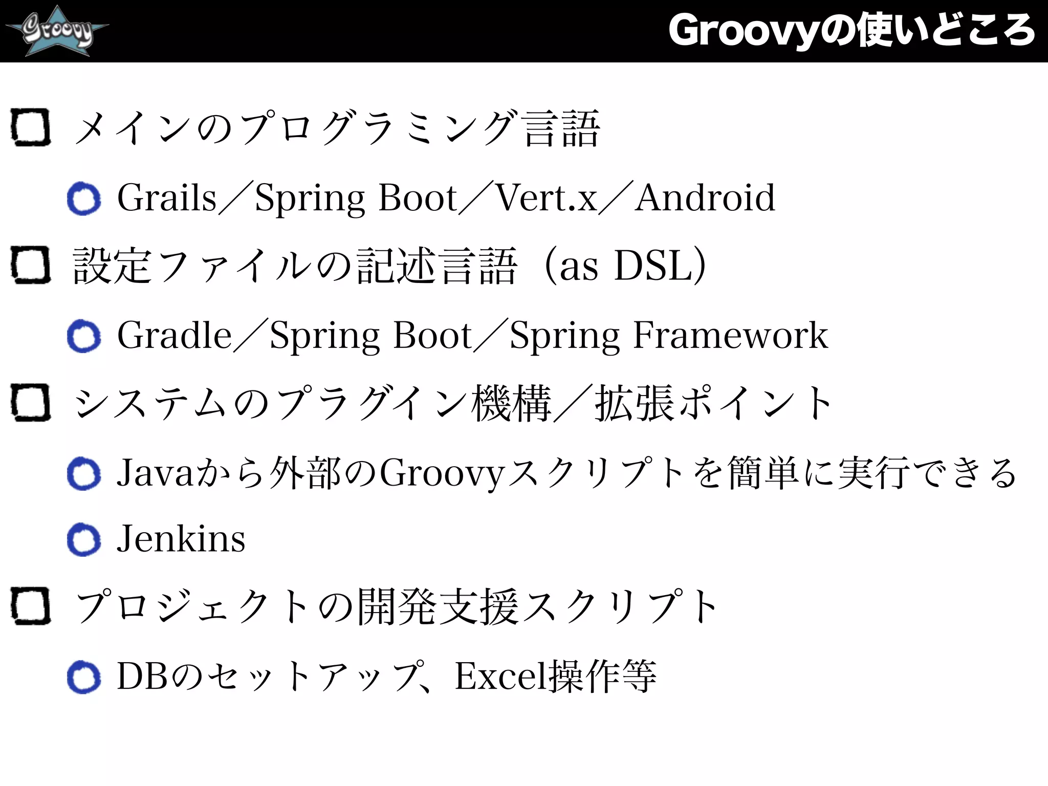 Groovyの使いどころ
メインのプログラミング言語
Grails／Spring Boot／Vert.x／Android
設定ファイルの記述言語（as DSL）
Gradle／Spring Boot／Spring Framework
システムのプラグイン機構／拡張ポイント
Javaから外部のGroovyスクリプトを簡単に実行できる
Jenkins
プロジェクトの開発支援スクリプト
DBのセットアップ、Excel操作等
 