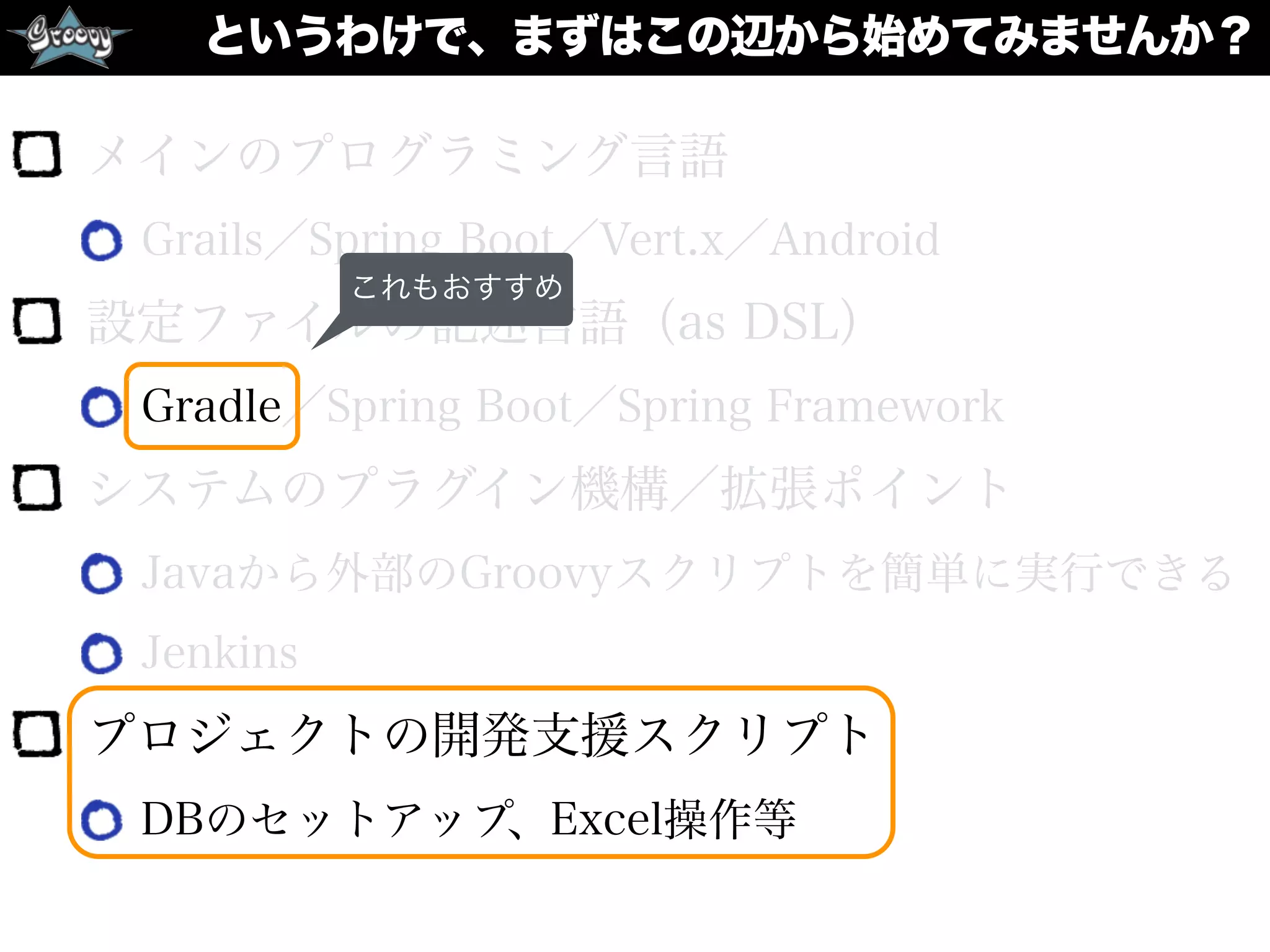 というわけで、まずはこの辺から始めてみませんか？
メインのプログラミング言語
Grails／Spring Boot／Vert.x／Android
設定ファイルの記述言語（as DSL）
Gradle／Spring Boot／Spring Framework
システムのプラグイン機構／拡張ポイント
Javaから外部のGroovyスクリプトを簡単に実行できる
Jenkins
プロジェクトの開発支援スクリプト
DBのセットアップ、Excel操作等
これもおすすめ
 