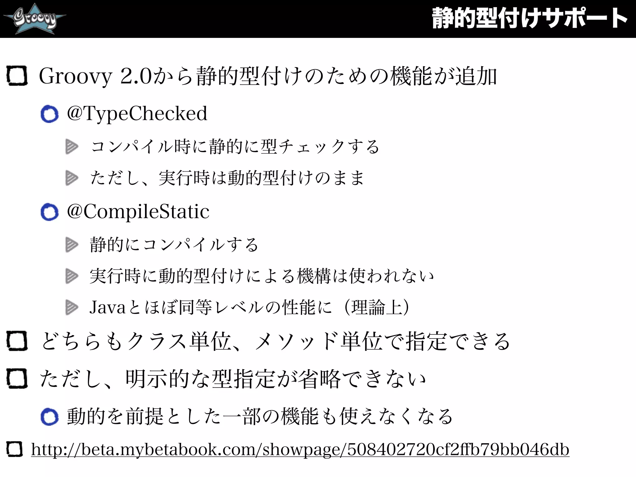 静的型付けサポート
Groovy 2.0から静的型付けのための機能が追加
@TypeChecked
コンパイル時に静的に型チェックする
ただし、実行時は動的型付けのまま
@CompileStatic
静的にコンパイルする
実行時に動的型付けによる機構は使われない
Javaとほぼ同等レベルの性能に（理論上）
どちらもクラス単位、メソッド単位で指定できる
ただし、明示的な型指定が省略できない
動的を前提とした一部の機能も使えなくなる
http://beta.mybetabook.com/showpage/508402720cf2ﬀb79bb046db
 