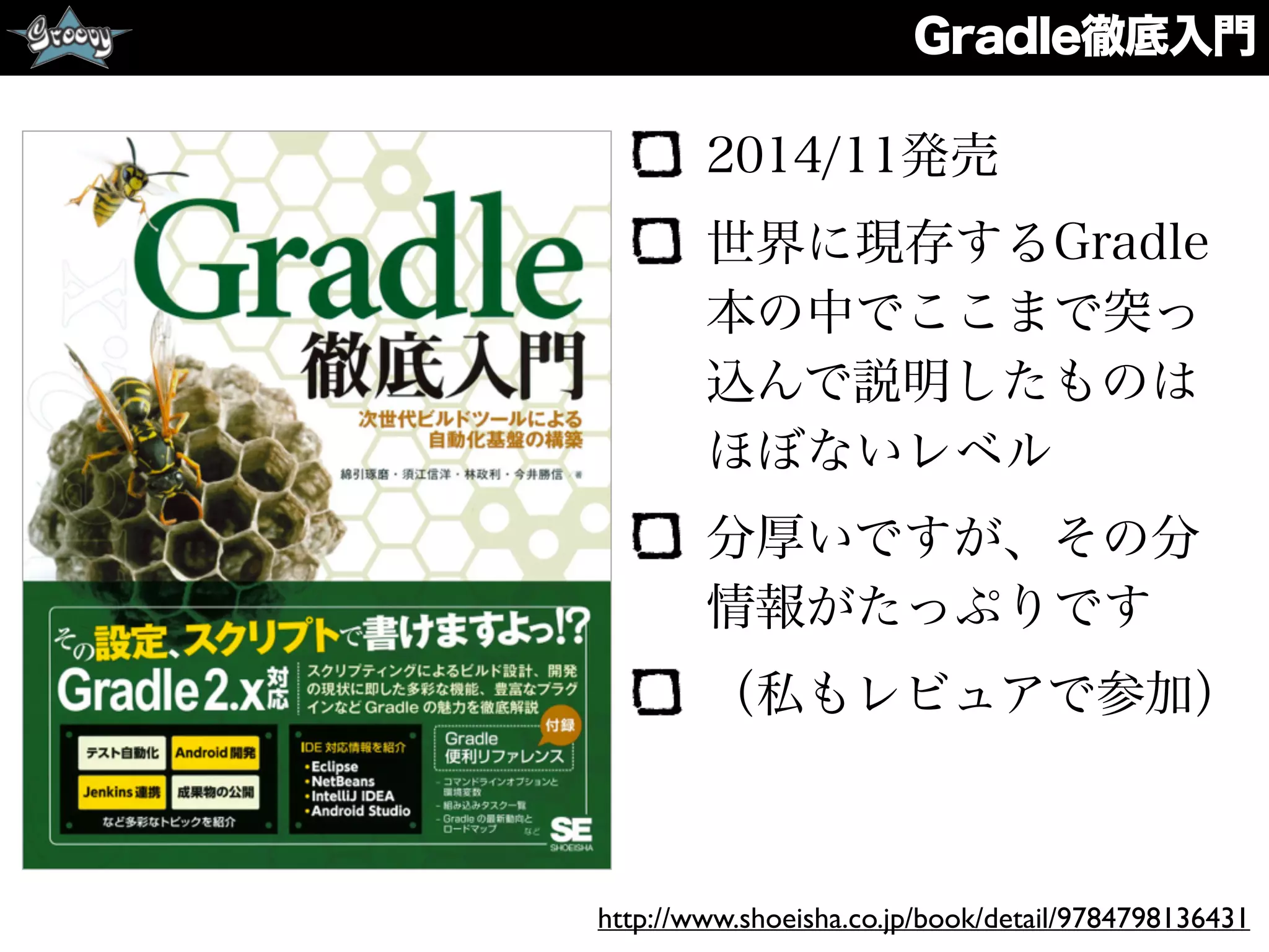 Gradle徹底入門
2014/11発売
世界に現存するGradle
本の中でここまで突っ
込んで説明したものは
ほぼないレベル
分厚いですが、その分
情報がたっぷりです
（私もレビュアで参加）
http://www.shoeisha.co.jp/book/detail/9784798136431
 