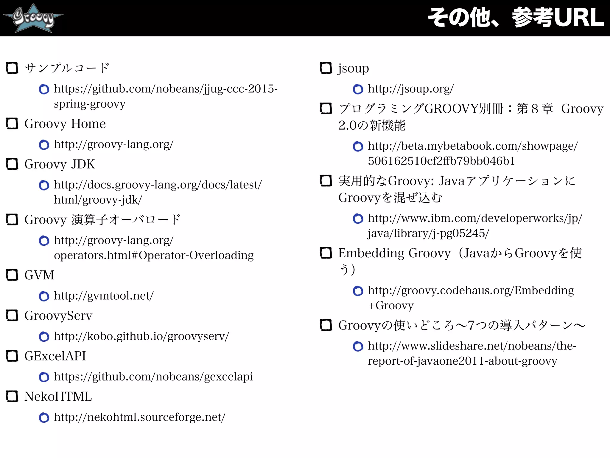 その他、参考URL
サンプルコード
https://github.com/nobeans/jjug-ccc-2015-
spring-groovy
Groovy Home
http://groovy-lang.org/
Groovy JDK
http://docs.groovy-lang.org/docs/latest/
html/groovy-jdk/
Groovy 演算子オーバロード
http://groovy-lang.org/
operators.html#Operator-Overloading
GVM
http://gvmtool.net/
GroovyServ
http://kobo.github.io/groovyserv/
GExcelAPI
https://github.com/nobeans/gexcelapi
NekoHTML
http://nekohtml.sourceforge.net/
jsoup
http://jsoup.org/
プログラミングGROOVY別冊：第８章 Groovy
2.0の新機能
http://beta.mybetabook.com/showpage/
506162510cf2ﬀb79bb046b1
実用的なGroovy: Javaアプリケーションに
Groovyを混ぜ込む
http://www.ibm.com/developerworks/jp/
java/library/j-pg05245/
Embedding Groovy（JavaからGroovyを使
う）
http://groovy.codehaus.org/Embedding
+Groovy
Groovyの使いどころ∼7つの導入パターン∼
http://www.slideshare.net/nobeans/the-
report-of-javaone2011-about-groovy 
 
 