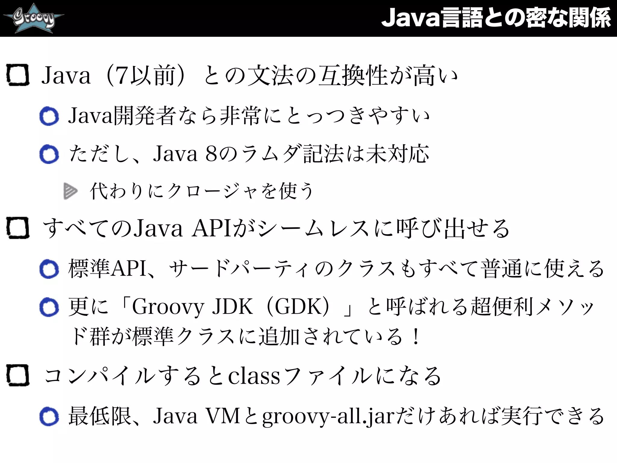 Java言語との密な関係
Java（7以前）との文法の互換性が高い
Java開発者なら非常にとっつきやすい
ただし、Java 8のラムダ記法は未対応
代わりにクロージャを使う
すべてのJava APIがシームレスに呼び出せる
標準API、サードパーティのクラスもすべて普通に使える
更に「Groovy JDK（GDK）」と呼ばれる超便利メソッ
ド群が標準クラスに追加されている！
コンパイルするとclassファイルになる
最低限、Java VMとgroovy-all.jarだけあれば実行できる
 