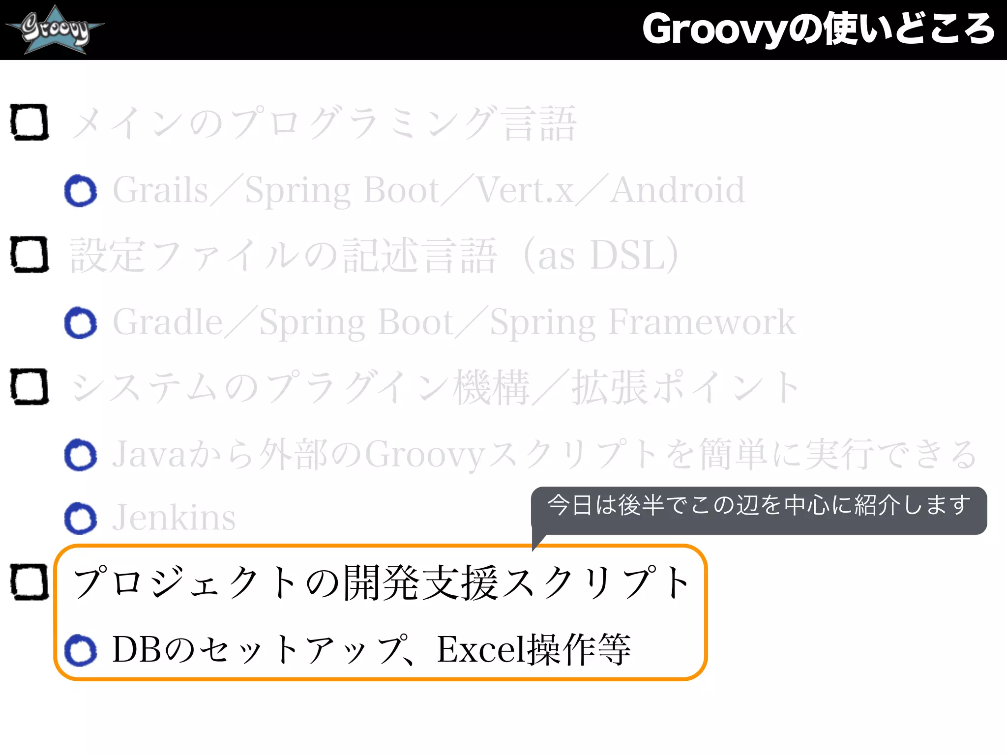 Groovyの使いどころ
メインのプログラミング言語
Grails／Spring Boot／Vert.x／Android
設定ファイルの記述言語（as DSL）
Gradle／Spring Boot／Spring Framework
システムのプラグイン機構／拡張ポイント
Javaから外部のGroovyスクリプトを簡単に実行できる
Jenkins
プロジェクトの開発支援スクリプト
DBのセットアップ、Excel操作等
今日は後半でこの辺を中心に紹介します
 