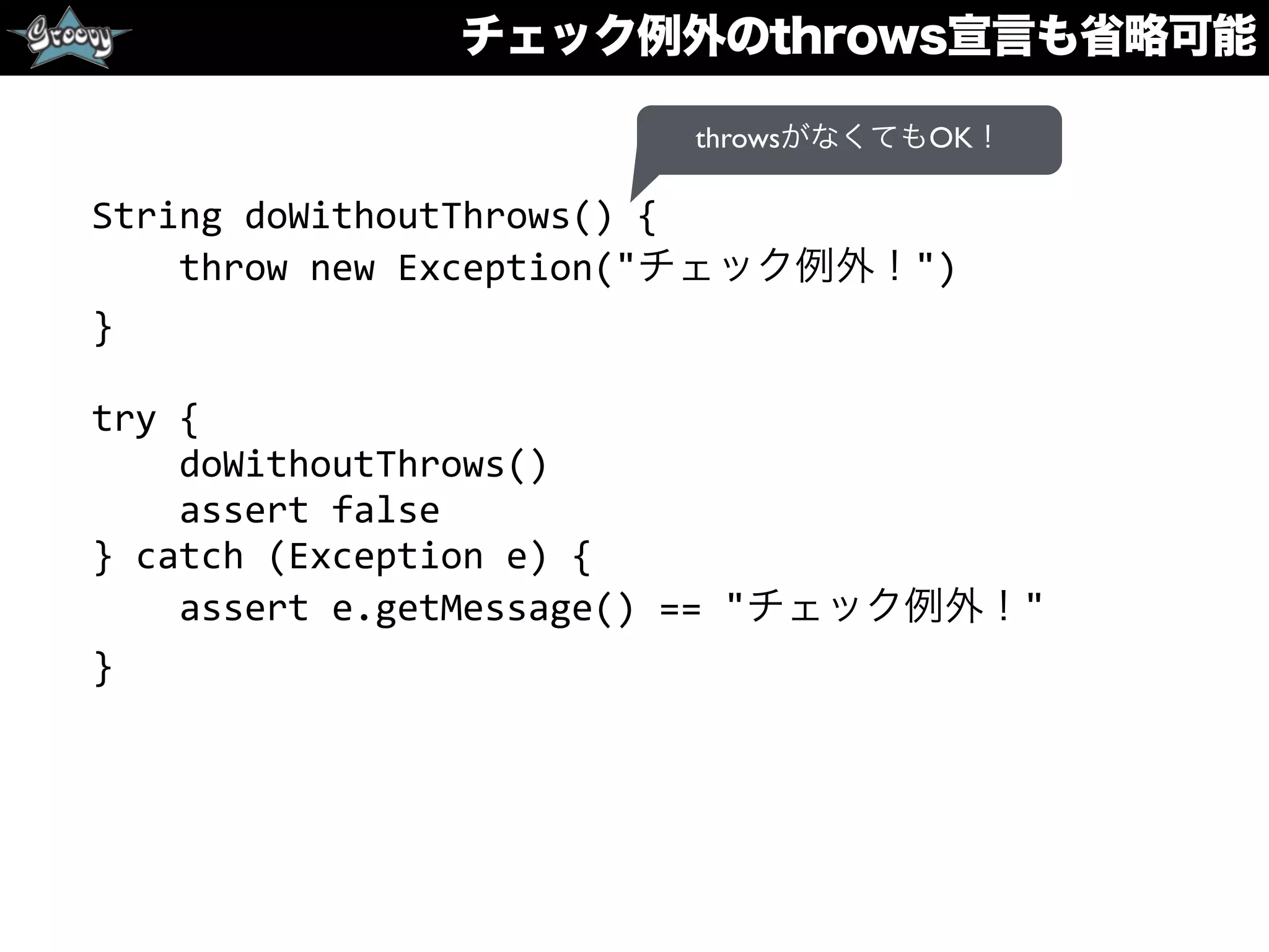 チェック例外のthrows宣言も省略可能
String	
  doWithoutThrows()	
  {	
  
	
  	
  	
  	
  throw	
  new	
  Exception("チェック例外！")	
  
}	
  
try	
  {	
  
	
  	
  	
  	
  doWithoutThrows()	
  
	
  	
  	
  	
  assert	
  false	
  
}	
  catch	
  (Exception	
  e)	
  {	
  
	
  	
  	
  	
  assert	
  e.getMessage()	
  ==	
  "チェック例外！"	
  
}
throwsがなくてもOK！
 