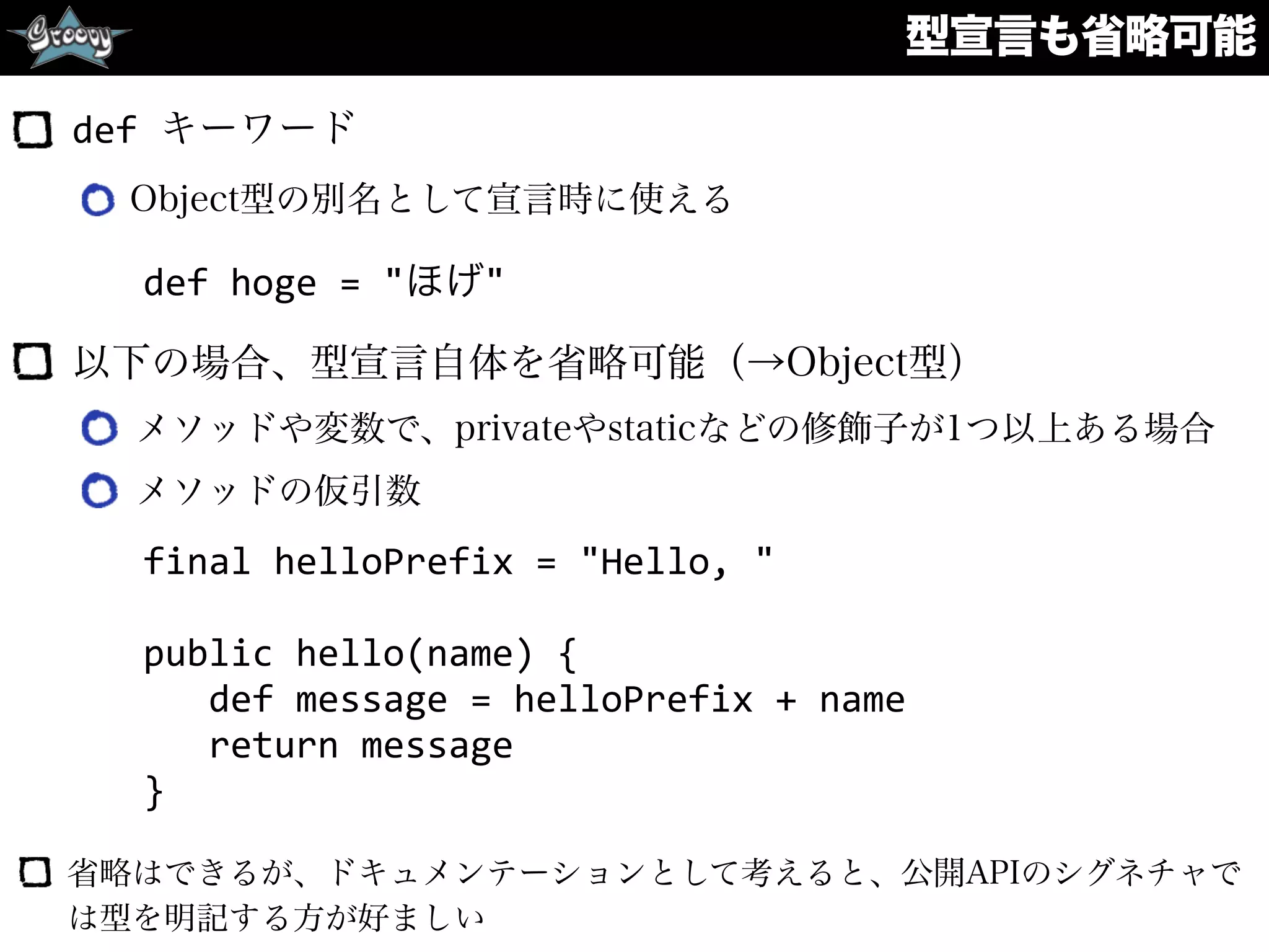 型宣言も省略可能
def	
  キーワード
Object型の別名として宣言時に使える 
 
以下の場合、型宣言自体を省略可能（→Object型）
メソッドや変数で、privateやstaticなどの修飾子が1つ以上ある場合
メソッドの仮引数
final	
  helloPrefix	
  =	
  "Hello,	
  "	
  
public	
  hello(name)	
  {	
  
	
  	
  	
  def	
  message	
  =	
  helloPrefix	
  +	
  name	
  
	
  	
  	
  return	
  message	
  
}
省略はできるが、ドキュメンテーションとして考えると、公開APIのシグネチャで
は型を明記する方が好ましい
def	
  hoge	
  =	
  "ほげ"
 