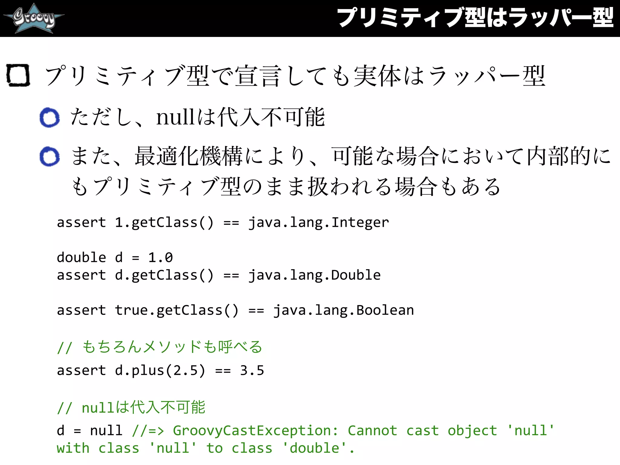 プリミティブ型で宣言しても実体はラッパー型
ただし、nullは代入不可能
また、最適化機構により、可能な場合において内部的に
もプリミティブ型のまま扱われる場合もある
プリミティブ型はラッパー型
assert	
  1.getClass()	
  ==	
  java.lang.Integer	
  
double	
  d	
  =	
  1.0	
  
assert	
  d.getClass()	
  ==	
  java.lang.Double	
  
assert	
  true.getClass()	
  ==	
  java.lang.Boolean	
  
//	
  もちろんメソッドも呼べる	
  
assert	
  d.plus(2.5)	
  ==	
  3.5	
  
//	
  nullは代入不可能	
  
d	
  =	
  null	
  //=>	
  GroovyCastException:	
  Cannot	
  cast	
  object	
  'null'	
  
with	
  class	
  'null'	
  to	
  class	
  'double'.
 