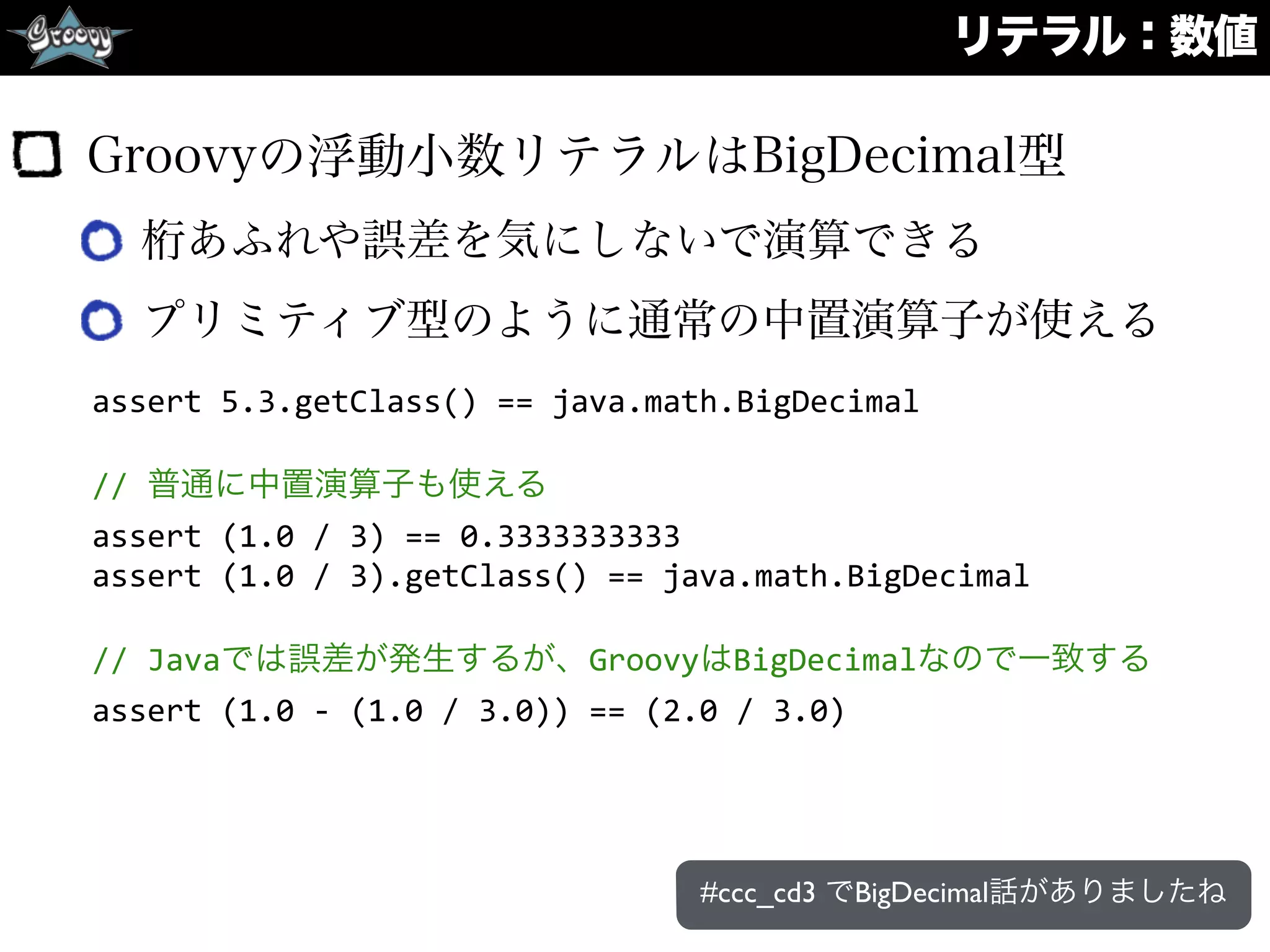 リテラル：数値
Groovyの浮動小数リテラルはBigDecimal型
桁あふれや誤差を気にしないで演算できる
プリミティブ型のように通常の中置演算子が使える
assert	
  5.3.getClass()	
  ==	
  java.math.BigDecimal	
  
//	
  普通に中置演算子も使える	
  
assert	
  (1.0	
  /	
  3)	
  ==	
  0.3333333333	
  
assert	
  (1.0	
  /	
  3).getClass()	
  ==	
  java.math.BigDecimal	
  
//	
  Javaでは誤差が発生するが、GroovyはBigDecimalなので一致する	
  
assert	
  (1.0	
  -­‐	
  (1.0	
  /	
  3.0))	
  ==	
  (2.0	
  /	
  3.0)
#ccc_cd3 でBigDecimal話がありましたね
 
