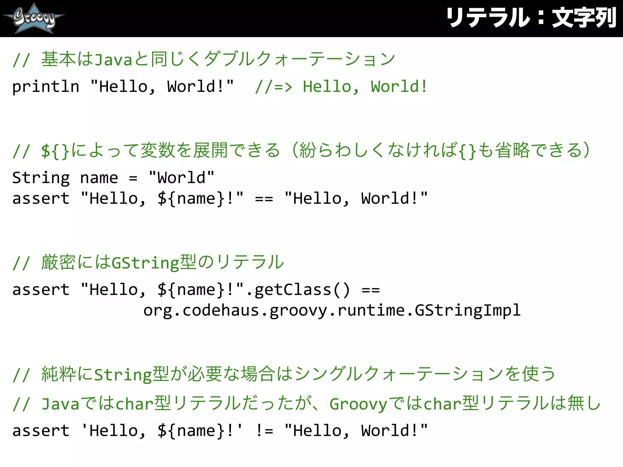 リテラル：文字列
//	
  基本はJavaと同じくダブルクォーテーション	
  
println	
  "Hello,	
  World!"	
  	
  //=>	
  Hello,	
  World!	
  
//	
  ${}によって変数を展開できる（紛らわしくなければ{}も省略できる）	
  
String	
  name	
  =	
  "World"	
  
assert	
  "Hello,	
  ${name}!"	
  ==	
  "Hello,	
  World!"	
  
//	
  厳密にはGString型のリテラル	
  
assert	
  "Hello,	
  ${name}!".getClass()	
  ==	
  
org.codehaus.groovy.runtime.GStringImpl	
  
//	
  純粋にString型が必要な場合はシングルクォーテーションを使う	
  
//	
  Javaではchar型リテラルだったが、Groovyではchar型リテラルは無し	
  
assert	
  'Hello,	
  ${name}!'	
  !=	
  "Hello,	
  World!"
 
