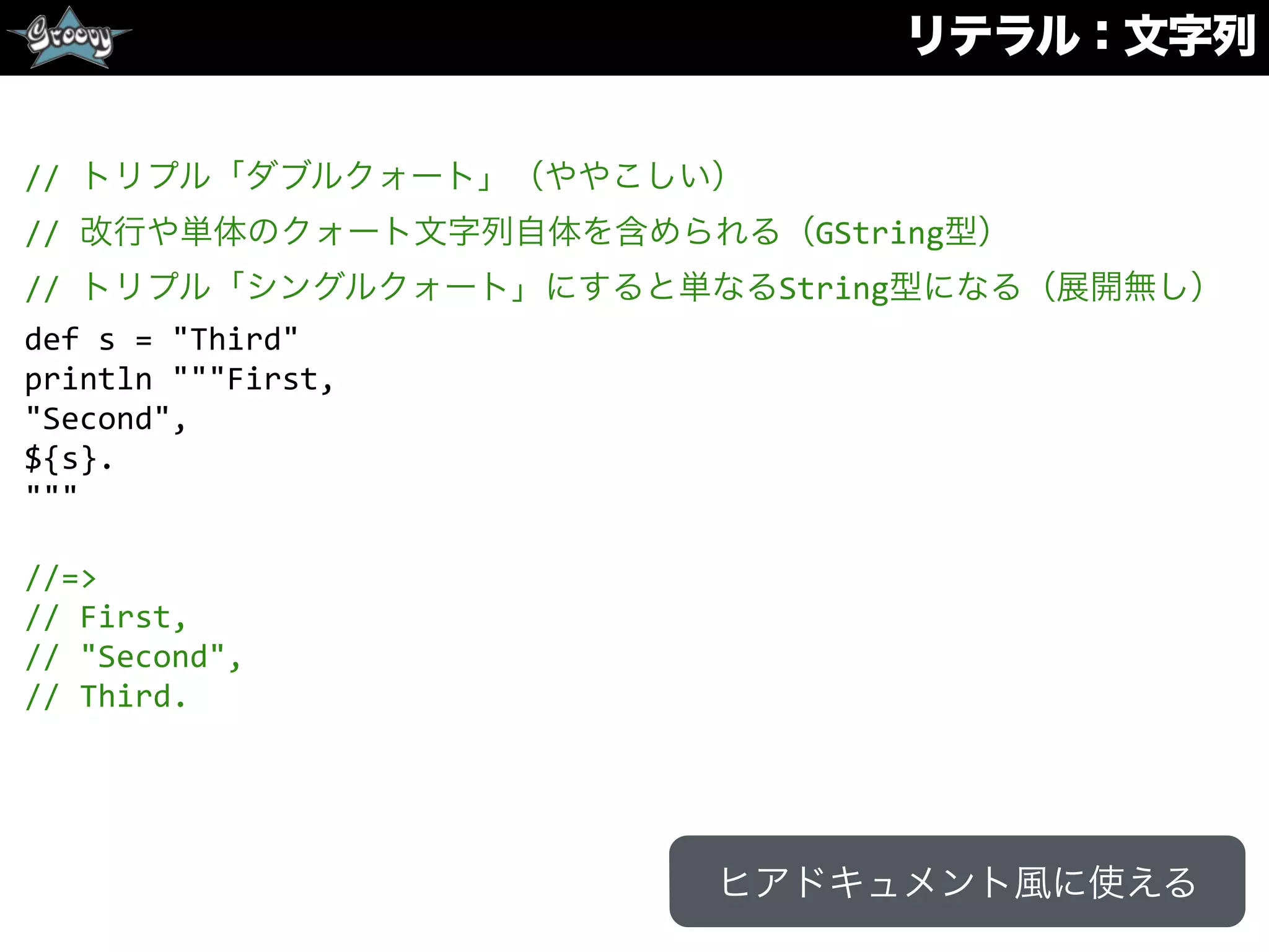 リテラル：文字列
//	
  トリプル「ダブルクォート」（ややこしい）	
  
//	
  改行や単体のクォート文字列自体を含められる（GString型）	
  
//	
  トリプル「シングルクォート」にすると単なるString型になる（展開無し）	
  
def	
  s	
  =	
  "Third"	
  
println	
  """First,	
  
"Second",	
  
${s}.	
  
"""	
  
//=>	
  
//	
  First,	
  
//	
  "Second",	
  
//	
  Third.
ヒアドキュメント風に使える
 