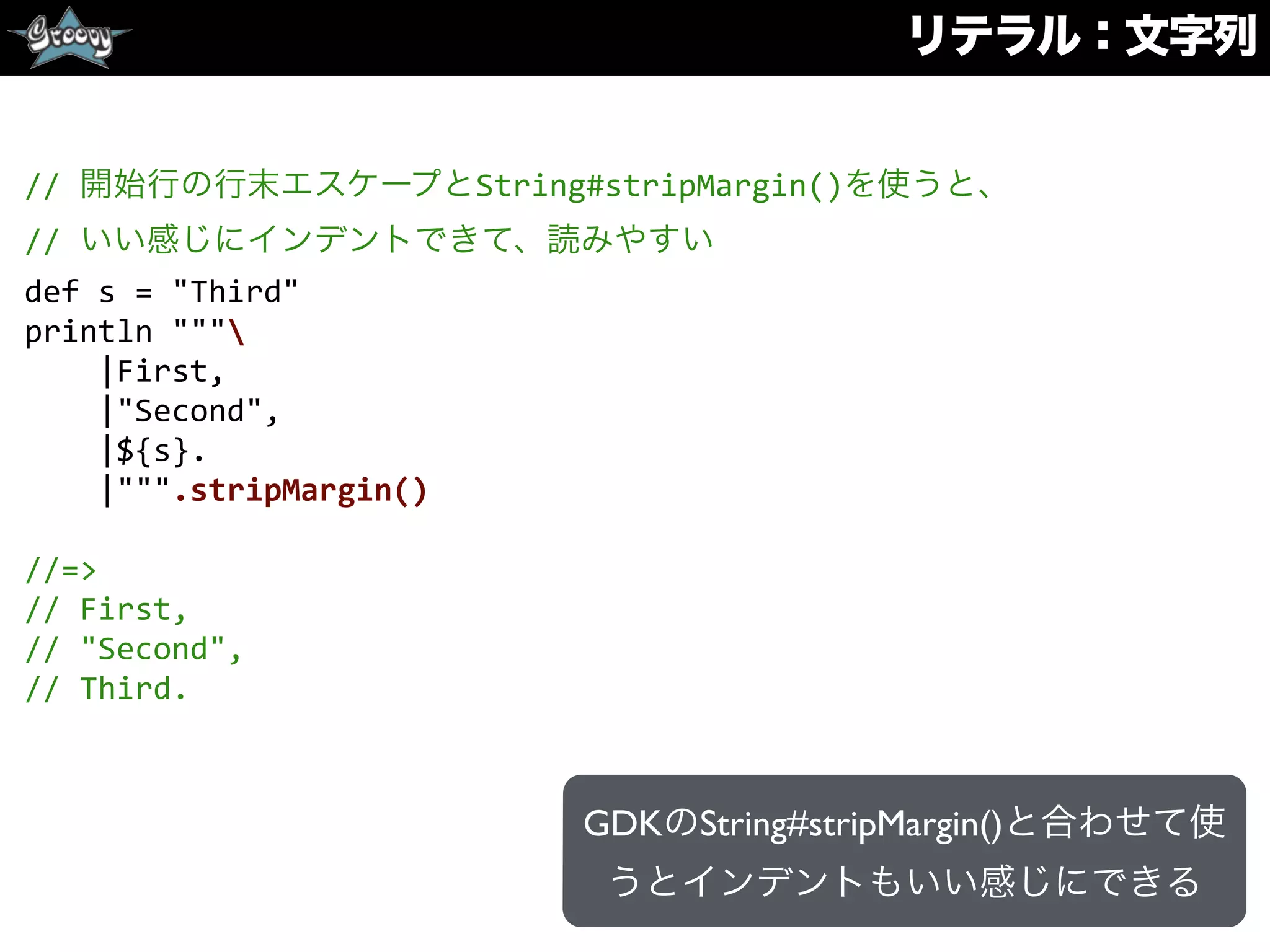 リテラル：文字列
//	
  開始行の行末エスケープとString#stripMargin()を使うと、	
  
//	
  いい感じにインデントできて、読みやすい	
  
def	
  s	
  =	
  "Third"	
  
println	
  """	
  
	
  	
  	
  	
  |First,	
  
	
  	
  	
  	
  |"Second",	
  
	
  	
  	
  	
  |${s}.	
  
	
  	
  	
  	
  |""".stripMargin()	
  
//=>	
  
//	
  First,	
  
//	
  "Second",	
  
//	
  Third.
GDKのString#stripMargin()と合わせて使
うとインデントもいい感じにできる
 