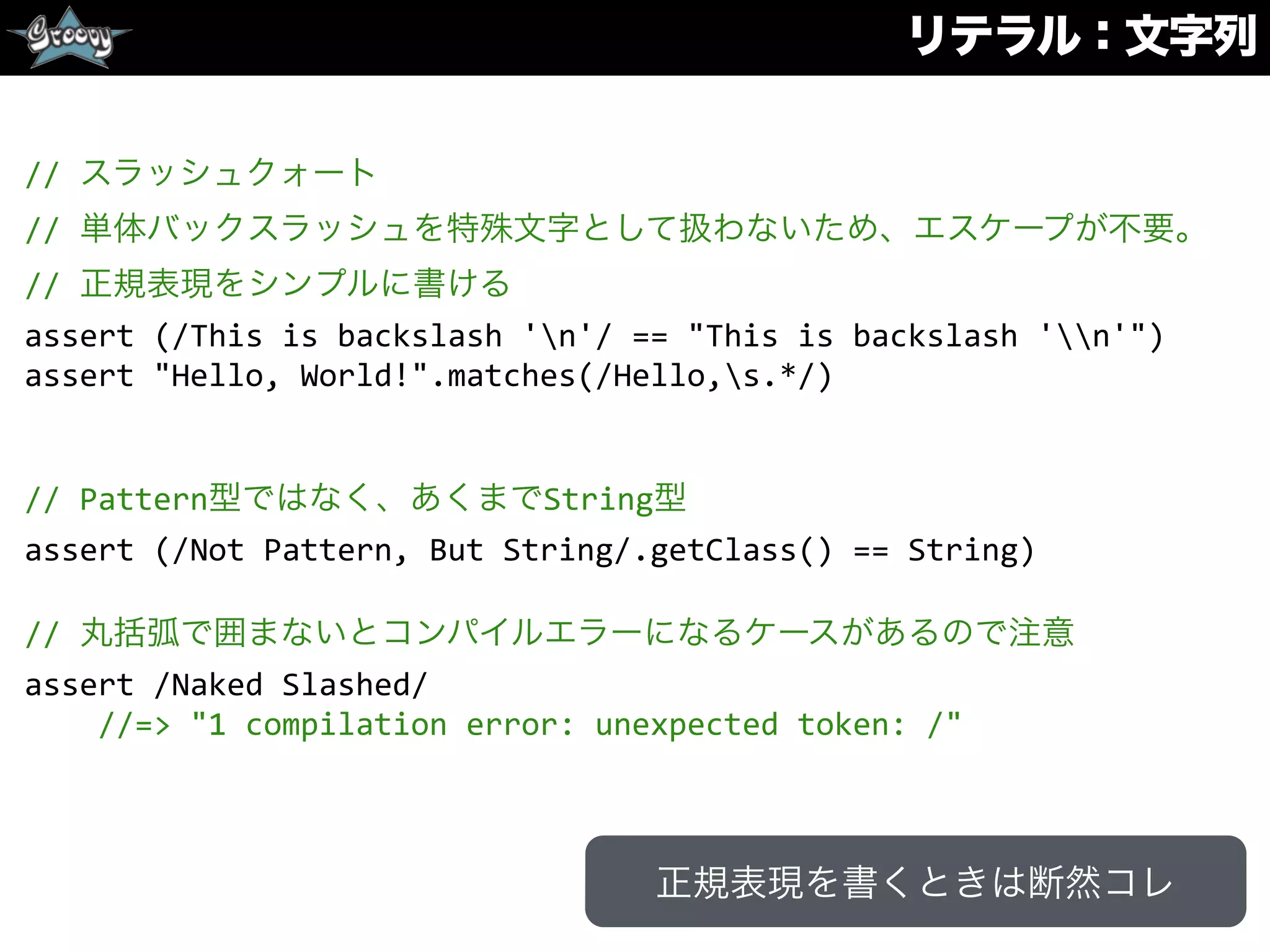 リテラル：文字列
//	
  スラッシュクォート	
  
//	
  単体バックスラッシュを特殊文字として扱わないため、エスケープが不要。	
  
//	
  正規表現をシンプルに書ける	
  
assert	
  (/This	
  is	
  backslash	
  'n'/	
  ==	
  "This	
  is	
  backslash	
  'n'")	
  
assert	
  "Hello,	
  World!".matches(/Hello,s.*/)	
  
//	
  Pattern型ではなく、あくまでString型	
  
assert	
  (/Not	
  Pattern,	
  But	
  String/.getClass()	
  ==	
  String)	
  
//	
  丸括弧で囲まないとコンパイルエラーになるケースがあるので注意	
  
assert	
  /Naked	
  Slashed/	
  
	
  	
  	
  	
  //=>	
  "1	
  compilation	
  error:	
  unexpected	
  token:	
  /"
正規表現を書くときは断然コレ
 