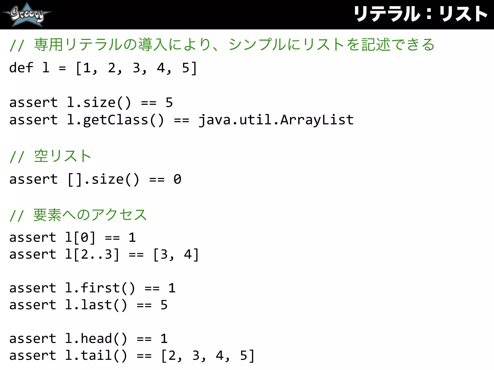 リテラル：リスト
//	
  専用リテラルの導入により、シンプルにリストを記述できる	
  
def	
  l	
  =	
  [1,	
  2,	
  3,	
  4,	
  5]	
  
assert	
  l.size()	
  ==	
  5	
  
assert	
  l.getClass()	
  ==	
  java.util.ArrayList	
  
//	
  空リスト	
  
assert	
  [].size()	
  ==	
  0	
  
//	
  要素へのアクセス	
  
assert	
  l[0]	
  ==	
  1	
  
assert	
  l[2..3]	
  ==	
  [3,	
  4]	
  
assert	
  l.first()	
  ==	
  1	
  
assert	
  l.last()	
  ==	
  5	
  
assert	
  l.head()	
  ==	
  1	
  
assert	
  l.tail()	
  ==	
  [2,	
  3,	
  4,	
  5]
 