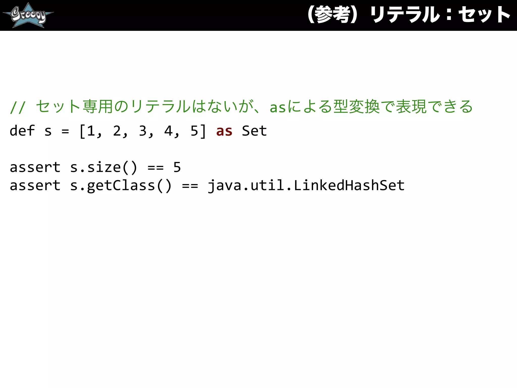 （参考）リテラル：セット
//	
  セット専用のリテラルはないが、asによる型変換で表現できる	
  
def	
  s	
  =	
  [1,	
  2,	
  3,	
  4,	
  5]	
  as	
  Set	
  
assert	
  s.size()	
  ==	
  5	
  
assert	
  s.getClass()	
  ==	
  java.util.LinkedHashSet	
  
 