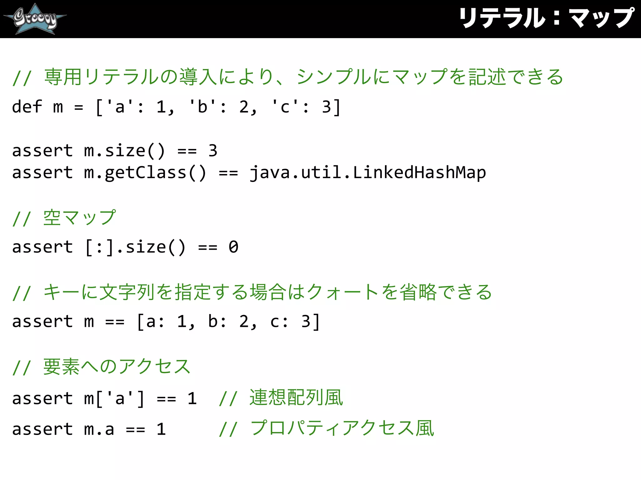 リテラル：マップ
//	
  専用リテラルの導入により、シンプルにマップを記述できる	
  
def	
  m	
  =	
  ['a':	
  1,	
  'b':	
  2,	
  'c':	
  3]	
  
assert	
  m.size()	
  ==	
  3	
  
assert	
  m.getClass()	
  ==	
  java.util.LinkedHashMap	
  
//	
  空マップ	
  
assert	
  [:].size()	
  ==	
  0	
  
//	
  キーに文字列を指定する場合はクォートを省略できる	
  
assert	
  m	
  ==	
  [a:	
  1,	
  b:	
  2,	
  c:	
  3]	
  
//	
  要素へのアクセス	
  
assert	
  m['a']	
  ==	
  1	
  	
  //	
  連想配列風	
  
assert	
  m.a	
  ==	
  1	
  	
  	
  	
  	
  //	
  プロパティアクセス風
 
