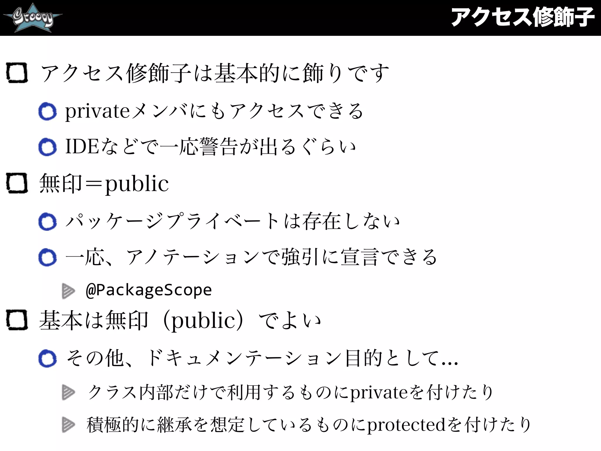 アクセス修飾子
アクセス修飾子は基本的に飾りです
privateメンバにもアクセスできる
IDEなどで一応警告が出るぐらい
無印＝public
パッケージプライベートは存在しない
一応、アノテーションで強引に宣言できる
@PackageScope	
  
基本は無印（public）でよい
その他、ドキュメンテーション目的として...
クラス内部だけで利用するものにprivateを付けたり
積極的に継承を想定しているものにprotectedを付けたり
 