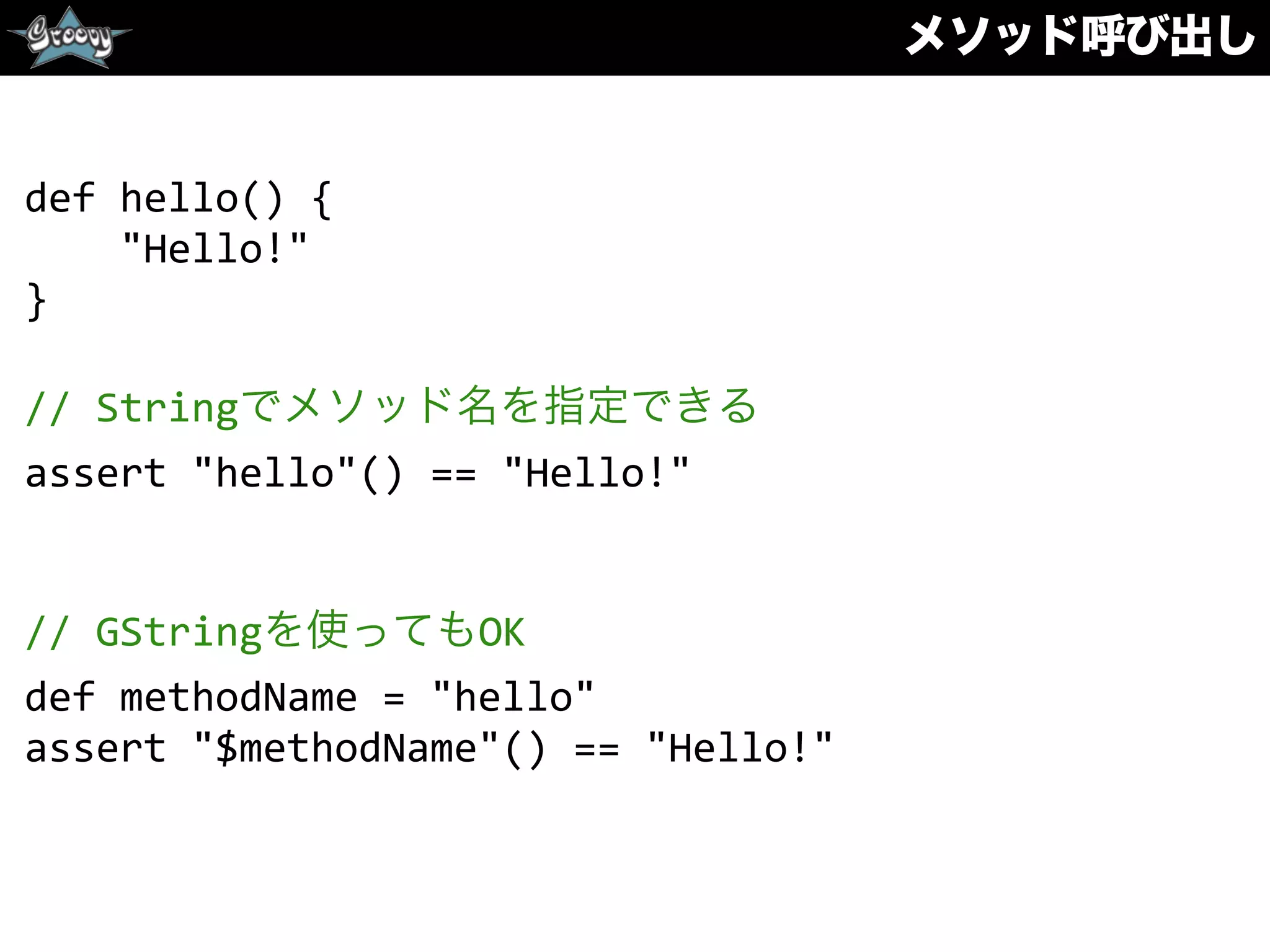 メソッド呼び出し
def	
  hello()	
  {	
  
	
  	
  	
  	
  "Hello!"	
  
}	
  
//	
  Stringでメソッド名を指定できる	
  
assert	
  "hello"()	
  ==	
  "Hello!"	
  
//	
  GStringを使ってもOK	
  
def	
  methodName	
  =	
  "hello"	
  
assert	
  "$methodName"()	
  ==	
  "Hello!"
 