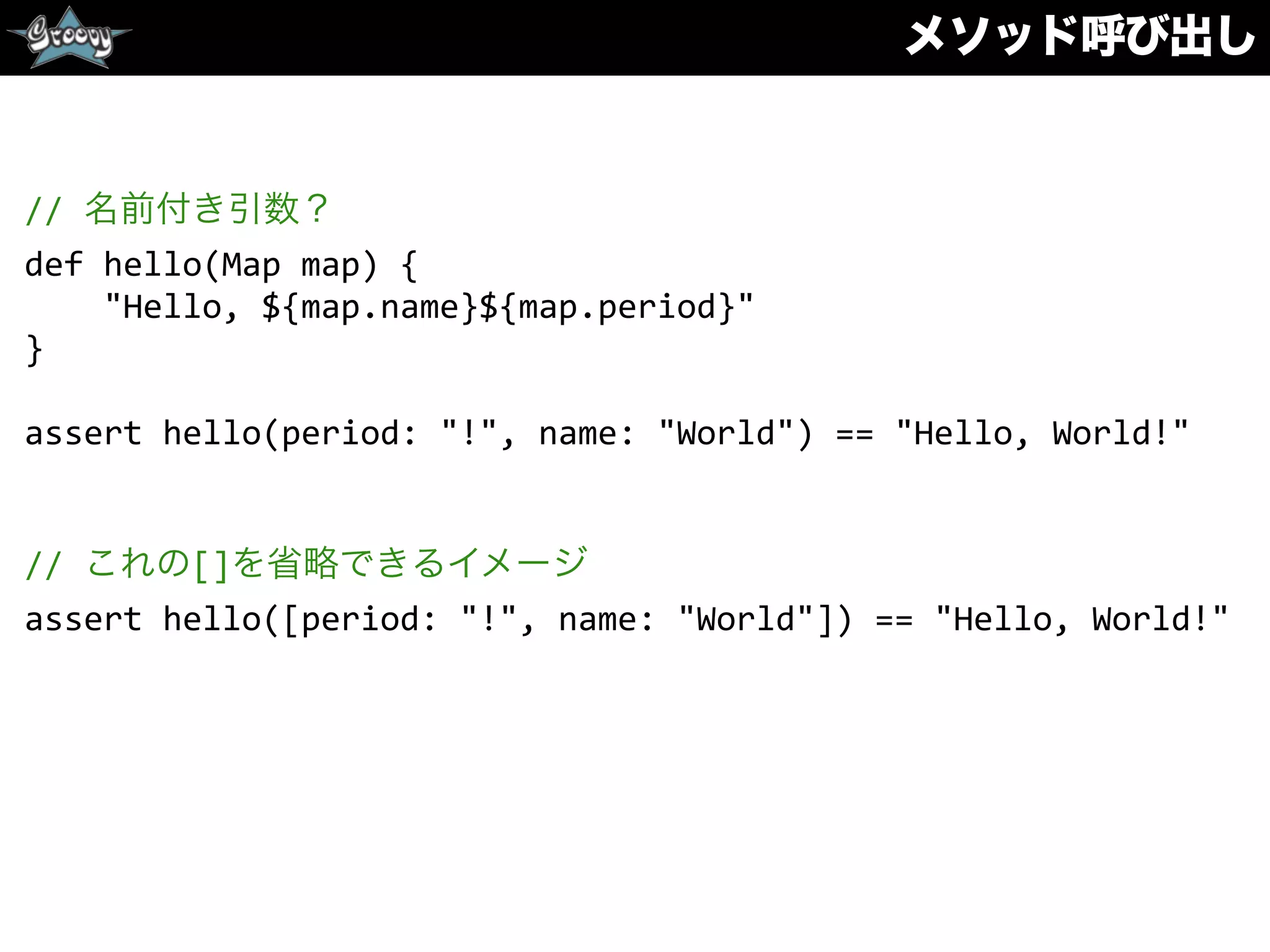 メソッド呼び出し
//	
  名前付き引数？	
  
def	
  hello(Map	
  map)	
  {	
  
	
  	
  	
  	
  "Hello,	
  ${map.name}${map.period}"	
  
}	
  
assert	
  hello(period:	
  "!",	
  name:	
  "World")	
  ==	
  "Hello,	
  World!"	
  
//	
  これの[]を省略できるイメージ	
  
assert	
  hello([period:	
  "!",	
  name:	
  "World"])	
  ==	
  "Hello,	
  World!"
 