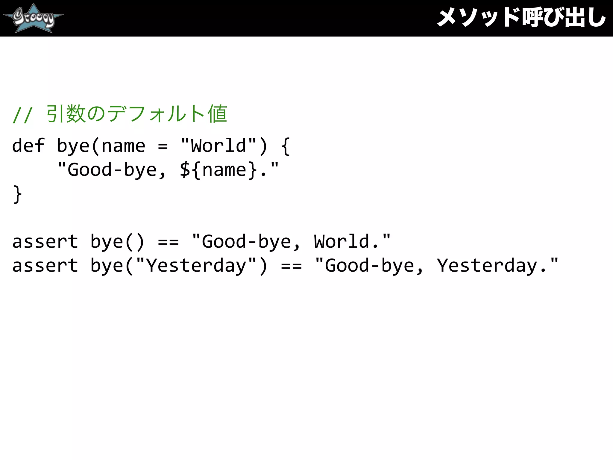 メソッド呼び出し
//	
  引数のデフォルト値	
  
def	
  bye(name	
  =	
  "World")	
  {	
  
	
  	
  	
  	
  "Good-­‐bye,	
  ${name}."	
  
}	
  
assert	
  bye()	
  ==	
  "Good-­‐bye,	
  World."	
  
assert	
  bye("Yesterday")	
  ==	
  "Good-­‐bye,	
  Yesterday."
 