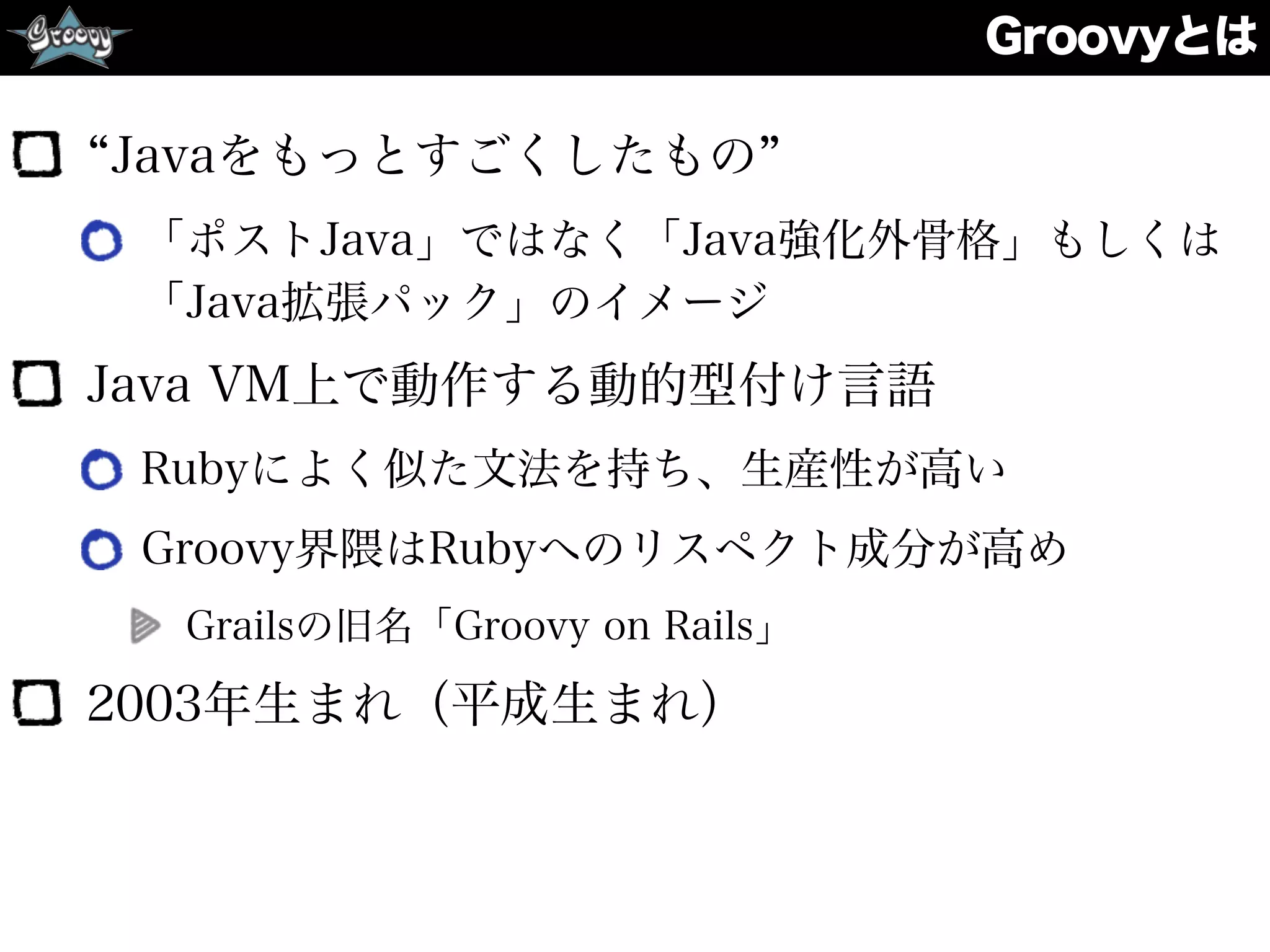 Groovyとは
Javaをもっとすごくしたもの
「ポストJava」ではなく「Java強化外骨格」もしくは
「Java拡張パック」のイメージ
Java VM上で動作する動的型付け言語
Rubyによく似た文法を持ち、生産性が高い
Groovy界隈はRubyへのリスペクト成分が高め
Grailsの旧名「Groovy on Rails」
2003年生まれ（平成生まれ）
 