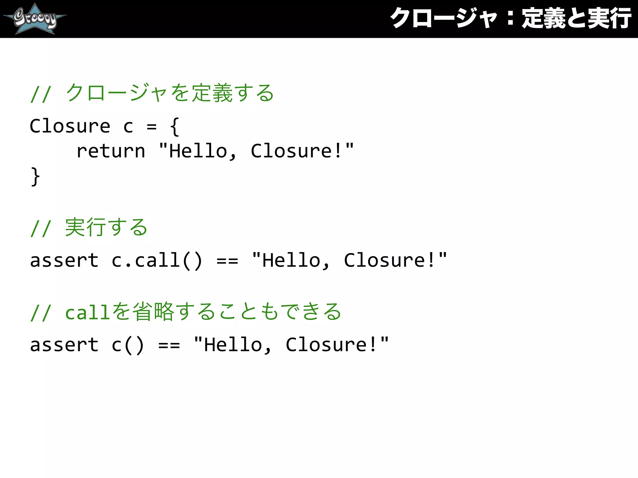 クロージャ：定義と実行
//	
  クロージャを定義する	
  
Closure	
  c	
  =	
  {	
  
	
  	
  	
  	
  return	
  "Hello,	
  Closure!"	
  
}	
  
//	
  実行する	
  
assert	
  c.call()	
  ==	
  "Hello,	
  Closure!"	
  
//	
  callを省略することもできる	
  
assert	
  c()	
  ==	
  "Hello,	
  Closure!"
 