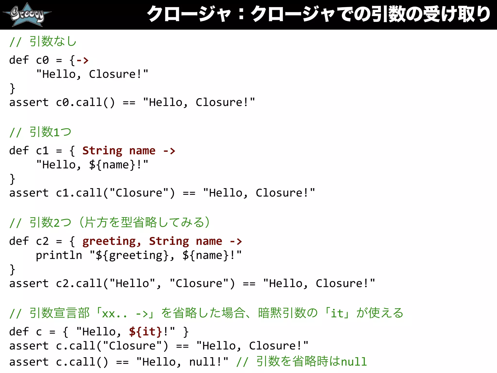 クロージャ：クロージャでの引数の受け取り
//	
  引数なし	
  
def	
  c0	
  =	
  {-­‐>	
  
	
  	
  	
  	
  "Hello,	
  Closure!"	
  
}	
  
assert	
  c0.call()	
  ==	
  "Hello,	
  Closure!"	
  
//	
  引数1つ	
  
def	
  c1	
  =	
  {	
  String	
  name	
  -­‐>	
  
	
  	
  	
  	
  "Hello,	
  ${name}!"	
  
}	
  
assert	
  c1.call("Closure")	
  ==	
  "Hello,	
  Closure!"	
  
//	
  引数2つ（片方を型省略してみる）	
  
def	
  c2	
  =	
  {	
  greeting,	
  String	
  name	
  -­‐>	
  
	
  	
  	
  	
  println	
  "${greeting},	
  ${name}!"	
  
}	
  
assert	
  c2.call("Hello",	
  "Closure")	
  ==	
  "Hello,	
  Closure!"	
  
//	
  引数宣言部「xx..	
  -­‐>」を省略した場合、暗黙引数の「it」が使える	
  
def	
  c	
  =	
  {	
  "Hello,	
  ${it}!"	
  }	
  
assert	
  c.call("Closure")	
  ==	
  "Hello,	
  Closure!"	
  
assert	
  c.call()	
  ==	
  "Hello,	
  null!"	
  //	
  引数を省略時はnull
 