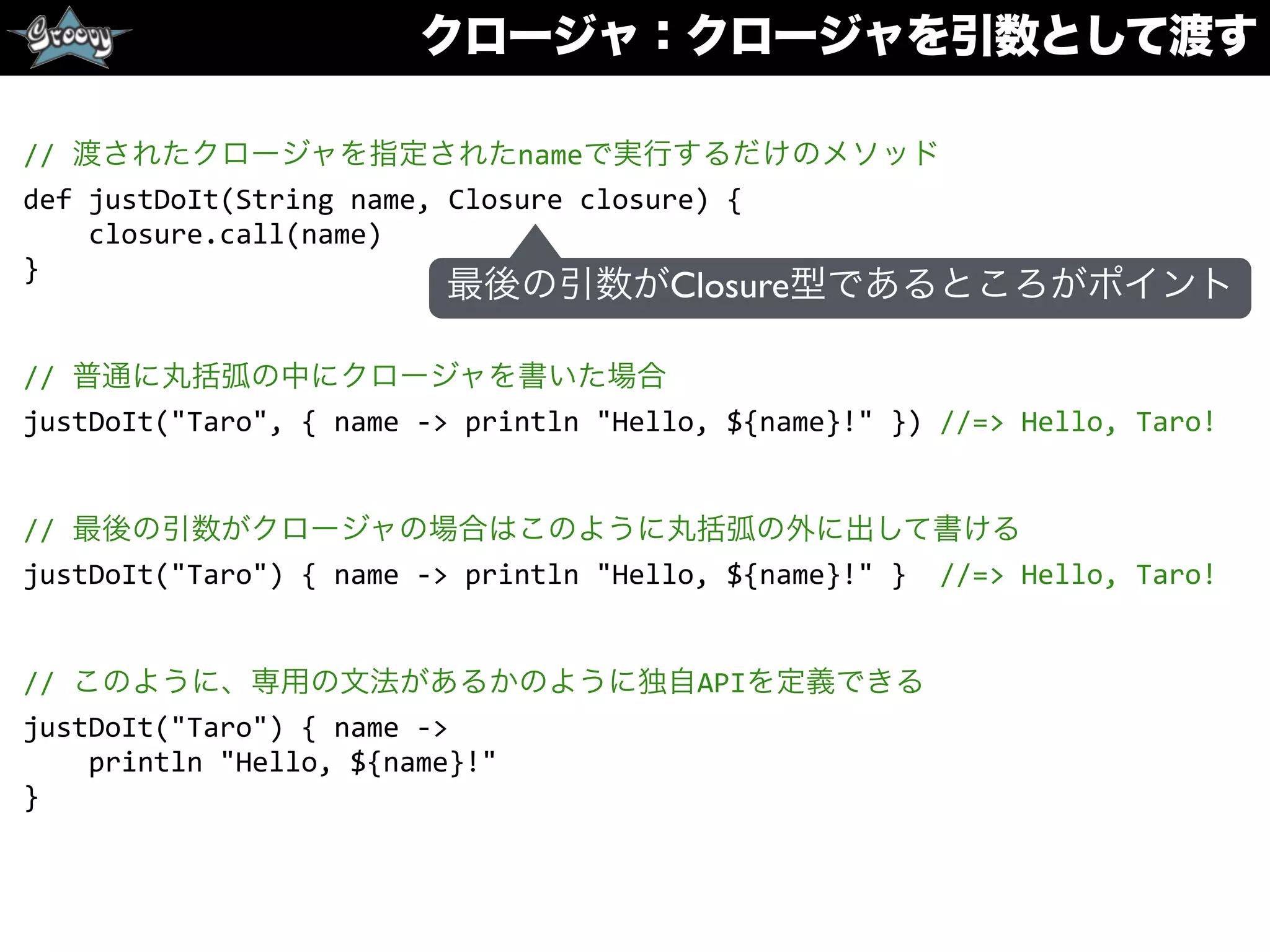 クロージャ：クロージャを引数として渡す
//	
  渡されたクロージャを指定されたnameで実行するだけのメソッド	
  
def	
  justDoIt(String	
  name,	
  Closure	
  closure)	
  {	
  
	
  	
  	
  	
  closure.call(name)	
  
}	
  
//	
  普通に丸括弧の中にクロージャを書いた場合	
  
justDoIt("Taro",	
  {	
  name	
  -­‐>	
  println	
  "Hello,	
  ${name}!"	
  })	
  //=>	
  Hello,	
  Taro!	
  
//	
  最後の引数がクロージャの場合はこのように丸括弧の外に出して書ける	
  
justDoIt("Taro")	
  {	
  name	
  -­‐>	
  println	
  "Hello,	
  ${name}!"	
  }	
  	
  //=>	
  Hello,	
  Taro!	
  
//	
  このように、専用の文法があるかのように独自APIを定義できる	
  
justDoIt("Taro")	
  {	
  name	
  -­‐>	
  
	
  	
  	
  	
  println	
  "Hello,	
  ${name}!"	
  
}
最後の引数がClosure型であるところがポイント
 