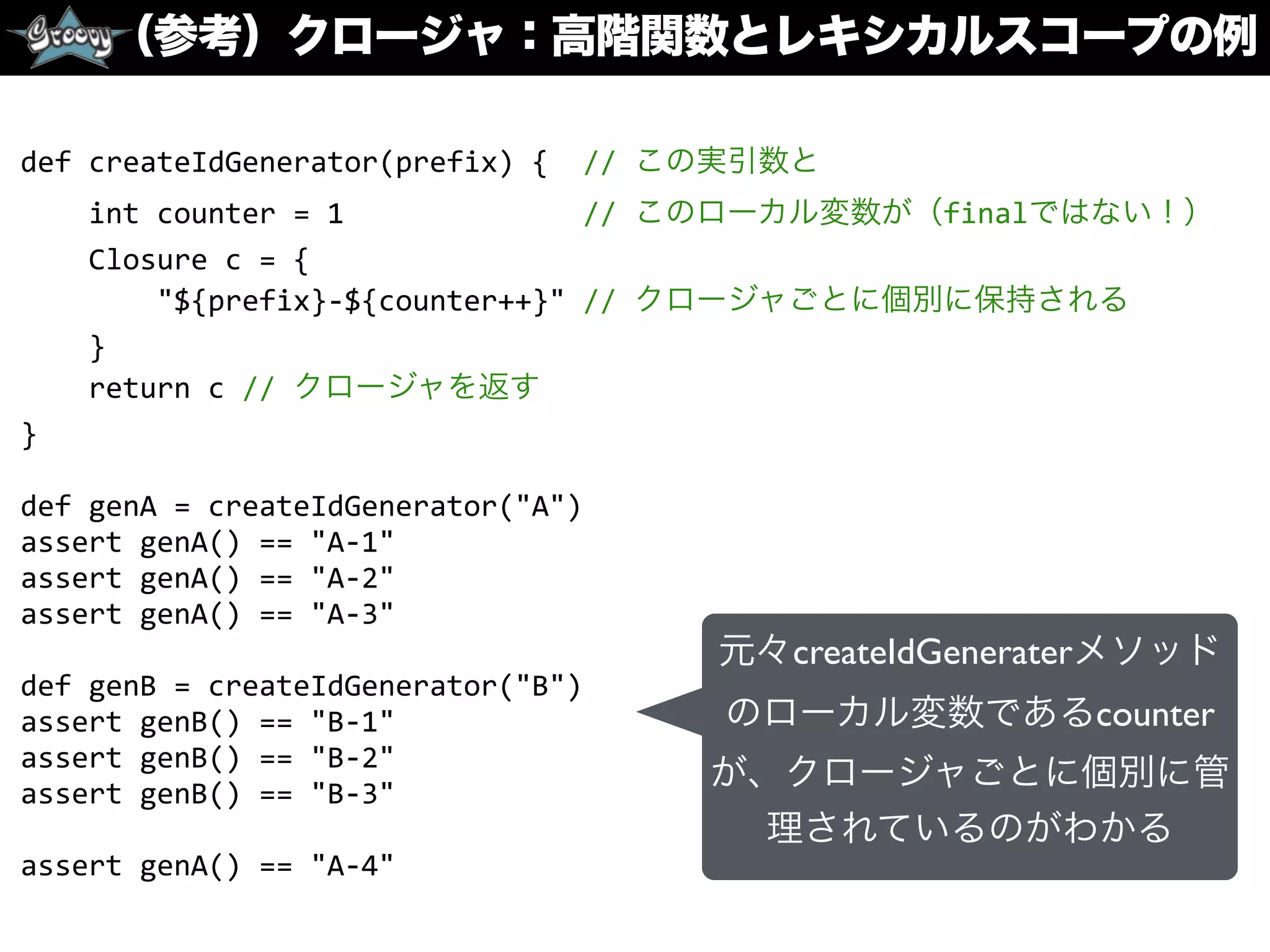 （参考）クロージャ：高階関数とレキシカルスコープの例
def	
  createIdGenerator(prefix)	
  {	
  	
  //	
  この実引数と	
  
	
  	
  	
  	
  int	
  counter	
  =	
  1	
  	
  	
  	
  	
  	
  	
  	
  	
  	
  	
  	
  	
  	
  //	
  このローカル変数が（finalではない！）	
  
	
  	
  	
  	
  Closure	
  c	
  =	
  {	
  
	
  	
  	
  	
  	
  	
  	
  	
  "${prefix}-­‐${counter++}"	
  //	
  クロージャごとに個別に保持される	
  
	
  	
  	
  	
  }	
  
	
  	
  	
  	
  return	
  c	
  //	
  クロージャを返す	
  
}	
  
def	
  genA	
  =	
  createIdGenerator("A")	
  
assert	
  genA()	
  ==	
  "A-­‐1"	
  
assert	
  genA()	
  ==	
  "A-­‐2"	
  
assert	
  genA()	
  ==	
  "A-­‐3"	
  
def	
  genB	
  =	
  createIdGenerator("B")	
  
assert	
  genB()	
  ==	
  "B-­‐1"	
  
assert	
  genB()	
  ==	
  "B-­‐2"	
  
assert	
  genB()	
  ==	
  "B-­‐3"	
  
assert	
  genA()	
  ==	
  "A-­‐4"
元々createIdGeneraterメソッド
のローカル変数であるcounter
が、クロージャごとに個別に管
理されているのがわかる
 
